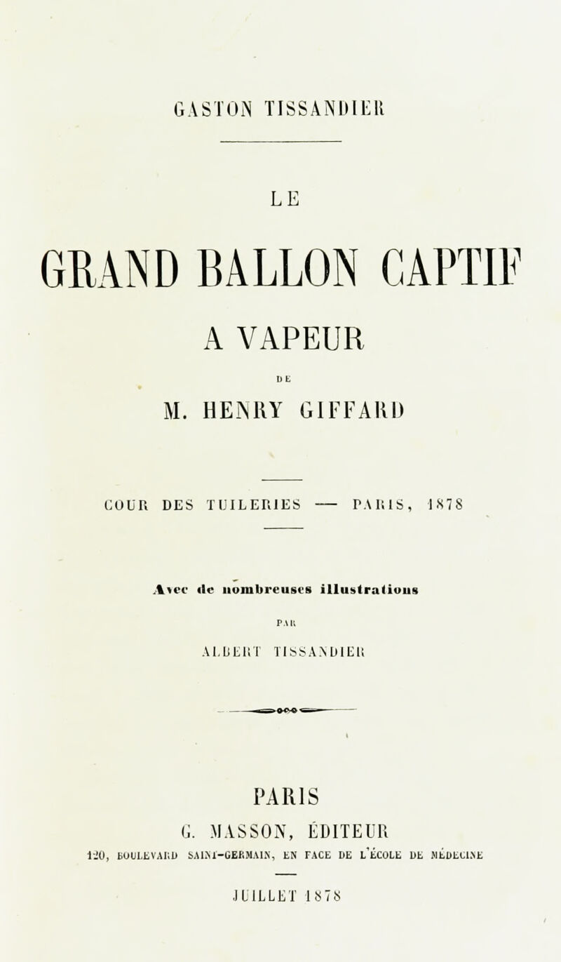 GASTON TISSANDIER LE GRAND BALLON CAPTIF A VAPEUR DE M. HENRY GIFFARD COUR DES TUILERIES P.WilS, 1878 Avec de nombreuses illustralioiis PAU ALuERT TISSANDIEU PARIS G. MASSON, ÉDITEUR i-JO, BUULEVAIID SAIM-GERiM.UX, EN FACE DE L'ÉCOLE DE MÉDECINE