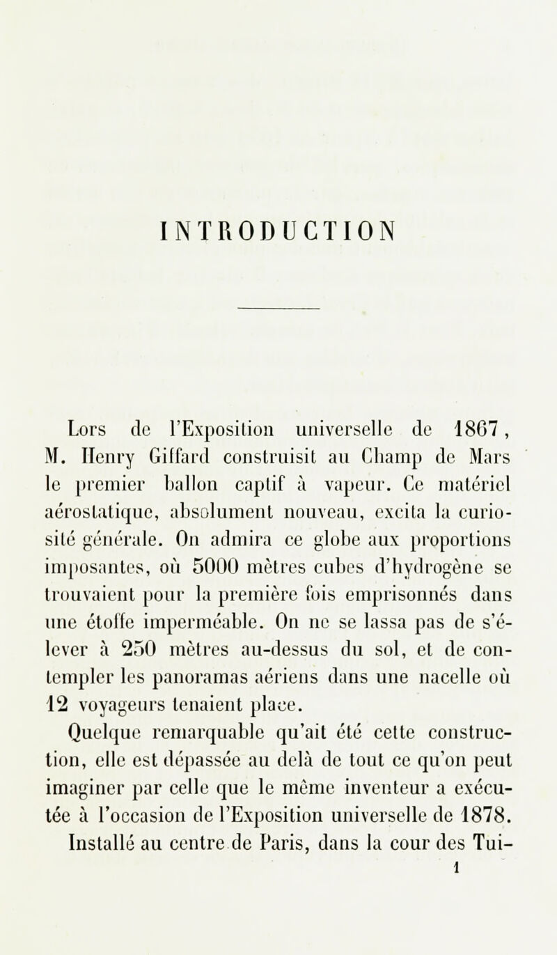 INTRODUCTION Lors de l'Exposition universelle de 18G7, M. Henry Giffard construisit au Champ de Mars le premier ballon captif à vapeur. Ce matériel aérostaticpie, absolument nouveau, excita la curio- sité générale. On admira ce globe aux proportions imposantes, où 5000 mètres cubes d'hydrogène se trouvaient pour la première fois emprisonnés dans une étoffe imperméable. On ne se lassa pas de s'é- lever à 250 mètres au-dessus du sol, et de con- templer les panoramas aériens dans une nacelle où 12 voyageurs tenaient place. Quelque remarquable qu'ait été cette construc- tion, elle est dépassée au delà de tout ce qu'on peut imaginer par celle que le même inventeur a exécu- tée à l'occasion de l'Exposition universelle de 1878. Installé au centre de Paris, dans la cour des Tui-