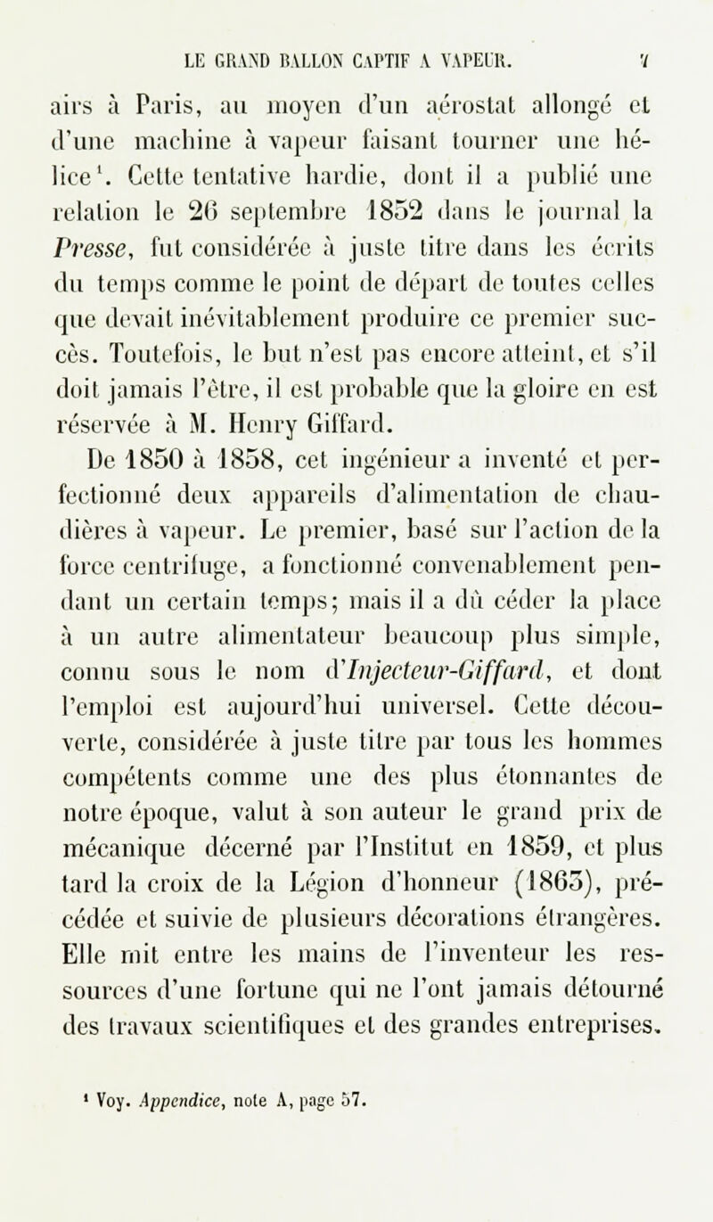 airs à Paris, au moyen d'un aérostat allongé et d'une machine à vapeur faisant tourner une hé- lice1. Cette tentative hardie, dont il a publié une relation le 20 septembre 1852 dans le journal la Presse, fut considérée à juste litre dans les écrits du temps comme le point de départ de toutes celles que devait inévitablement produire ce premier suc- cès. Toutefois, le but n'est pas encore atteint, et s'il doit jamais l'être, il est probable que la gloire en est réservée à M. Henry Giffard. De 1850 à 1858, cet ingénieur a inventé et per- fectionné deux appareils d'alimentation de chau- dières à vapeur. Le premier, basé sur l'action de la force centrifuge, a fonctionné convenablement pen- dant un certain temps; mais il a dû céder la place à un autre alimenlateur beaucoup plus simple, connu sous le nom d'Injecteur-Giffard, et dont l'emploi est aujourd'hui universel. Cette décou- verte, considérée à juste titre par tous les hommes compétents comme une des plus étonnantes de notre époque, valut à son auteur le grand prix de mécanique décerné par l'Institut en 1859, et plus tard la croix de la Légion d'honneur (1805), pré- cédée et suivie de plusieurs décorations étrangères. Elle mit entre les mains de l'inventeur les res- sources d'une fortune qui ne l'ont jamais détourné des travaux scientifiques et des grandes entreprises. 1 Voy. Appendice, noie A, jiago 57.
