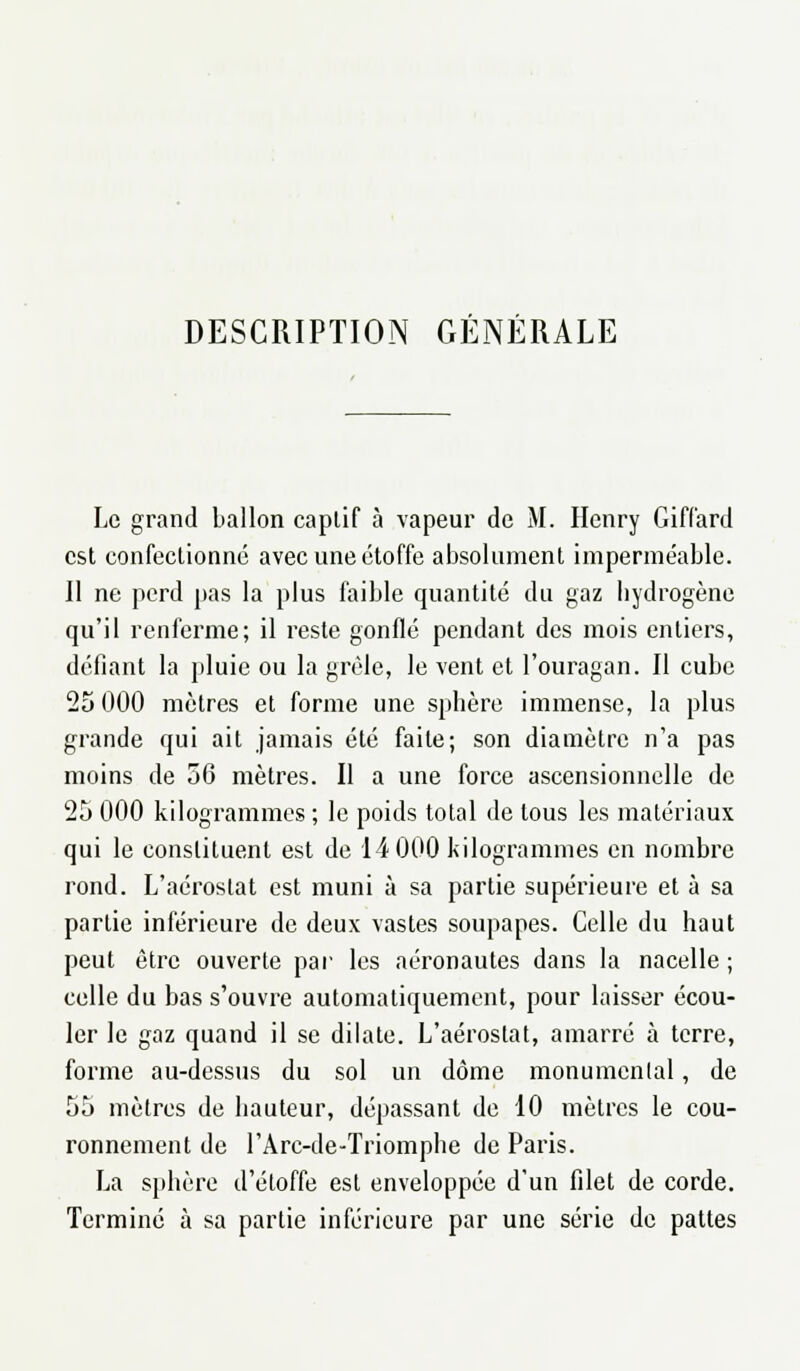 DESCRIPTION GÉNÉRALE Le grand ballon captif à vapeur de M. Henry Giffard est confectionné avec une étoffe absolument imperméable. Il ne perd pas la plus faible quantité du gaz hydrogène qu'il renferme; il reste gonflé pendant des mois entiers, défiant la pluie ou la grêle, le vent et l'ouragan. Il cube 25 000 mètres et forme une sphère immense, la plus grande qui ait jamais été faite; son diamètre n'a pas moins de 56 mètres. Il a une force ascensionnelle de 25 000 kilogrammes ; le poids total de tous les matériaux qui le constituent est de 14 000 kilogrammes en nombre rond. L'aérostat est muni à sa partie supérieure et à sa partie inférieure de deux vastes soupapes. Celle du haut peut être ouverte par les aéronautes dans la nacelle ; celle du bas s'ouvre automatiquement, pour laisser écou- ler le gaz quand il se dilate. L'aérostat, amarré à terre, forme au-dessus du sol un dôme monumental, de 55 mètres de hauteur, dépassant de 10 mètres le cou- ronnement de l'Arc-de-Triomphe de Paris. La sphère d'étoffe est enveloppée d'un filet de corde. Terminé à sa partie inférieure par une série de pattes