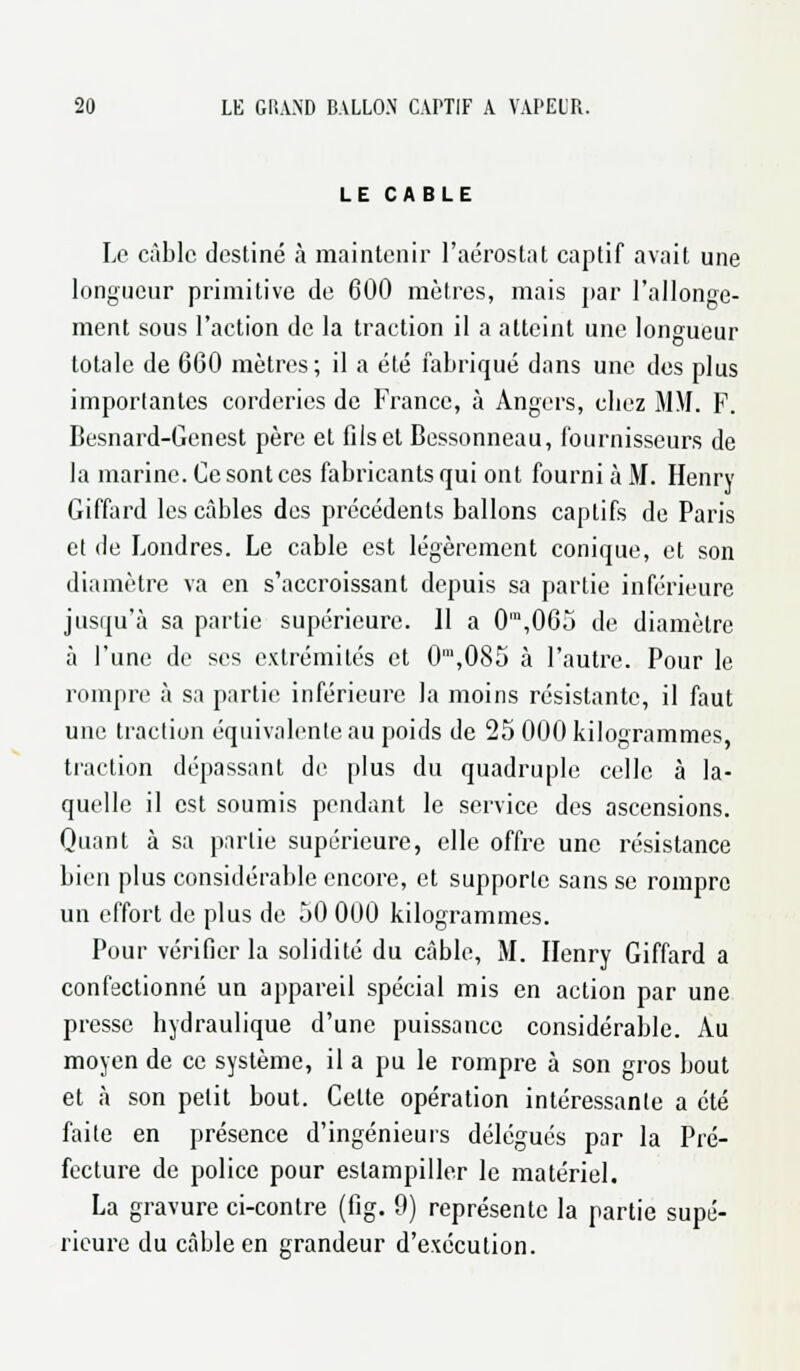 LE CABLE Le câble destiné à maintenir l'aérostat captif avait une longueur primitive de 600 mètres, mais par l'allonge- ment sous l'action de la traction il a atteint une longueur totale de 660 mètres; il a été fabriqué dans une des plus importantes corderics de France, à Angers, chez MM. F. Besnard-Genest père et fils et Bessonneau, fournisseurs de la marine. Ce sont ces fabricants qui ont fourni à M. Henry Giffard les câbles des précédents ballons captifs de Paris et de Londres. Le cable est légèrement conique, et son diamètre va en s'accroissant depuis sa partie inférieure jusqu'à sa partie supérieure. 11 a 0m,065 de diamètre à l'une de ses extrémités et 0m,085 à l'autre. Pour le rompre à sa partie inférieure la moins résistante, il faut une traction équivalente au poids de 25 000 kilogrammes, traction dépassant de plus du quadruple celle à la- quelle il est soumis pendant le service des ascensions. Quant à sa partie supérieure, elle offre une résistance bien plus considérable encore, et supporte sans se rompre un effort de plus de 50 000 kilogrammes. Pour vérifier la solidité du câble, M. Henry Giffard a confectionné un appareil spécial mis en action par une presse hydraulique d'une puissance considérable. Au moyen de ce système, il a pu le rompre à son gros bout et à son petit bout. Celte opération intéressante a été faite en présence d'ingénieurs délégués par la Pré- fecture de police pour estampiller le matériel. La gravure ci-contre (fig. 9) représente la partie supé- rieure du câble en grandeur d'exécution.