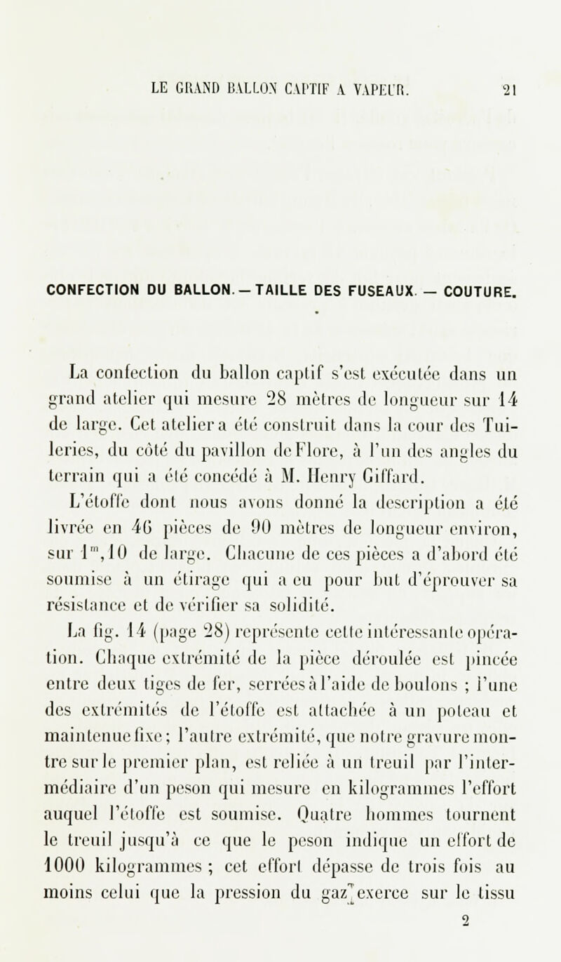 CONFECTION DU BALLON. - TAILLE DES FUSEAUX - COUTURE. La confection du ballon captif s'est exécutée dans un grand atelier qui mesure 28 mètres de longueur sur 14 de large. Cet atelier a été construit dans la cour des Tui- leries, du côté du pavillon de Flore, à l'un des angles du terrain qui a été concédé à M. Henry Giffard. L'étoffe dont nous avons donné la description a été livrée en 40 pièces de 90 mètres de longueur environ, sur 1m, 10 de large. Chacune de ces pièces a d'abord été soumise à un étirage qui a eu pour but d'éprouver sa résistance et de vérifier sa solidité. La fig. 14 (page 28) représente cetle intéressante opéra- tion. Chaque extrémité de la pièce déroulée est pincée entre deux tiges de fer, serrées à l'aide déboulons ; l'une des extrémités de l'étoffe est attachée à un poteau et maintenue fixe ; l'autre extrémité, que notre gravure mon- tre sur le premier plan, est reliée à un treuil par l'inter- médiaire d'un peson qui mesure en kilogrammes l'effort auquel l'étoffe est soumise. Quatre hommes tournent le treuil jusqu'à ce que le peson indique un effort de 1000 kilogrammes ; cet effort dépasse de trois fois au moins celui que la pression du gaz^ exerce sur le tissu 2