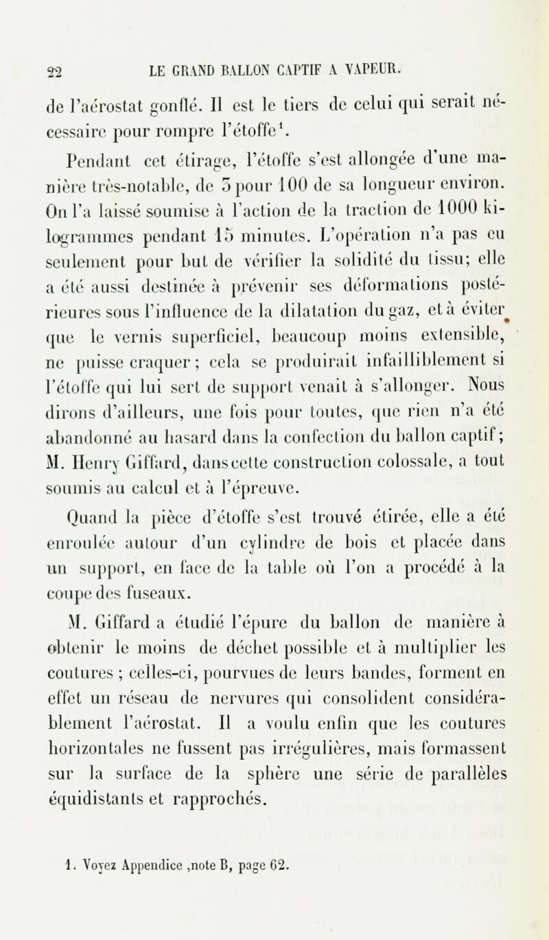 de l'aérostat gonflé. Il est le tiers de celui qui serait né- cessaire pour rompre l'étoffe1. Pendant cet étirage, l'étoffe s'est allongée d'une ma- nière très-notable, de 5 pour 100 de sa longueur environ. On l'a laissé soumise à l'action de la traction de 1000 ki- logrammes pendant 15 minutes. L'opération n'a pas eu seulement pour but de vérifier la solidité du lissu; elle a été aussi destinée à prévenir ses déformations posté- rieures sous l'influence de la dilatation du gaz, et à éviter^ que le vernis superficiel, beaucoup moins extensible, ne puisse craquer ; cela se produirait infailliblement si l'étoffe qui lui sert de support venait à s'allonger. Nous dirons d'ailleurs, une fois pour toutes, que, rien n'a été abandonné au hasard dans la confection du ballon captif; M. Henry Giffard, danscette construction colossale, a tout soumis au calcul et à l'épreuve. Quand la pièce d'étoffe s'est trouvé étirée, elle a été enroulée autour d'un cylindre de bois et placée dans un support, en face de la table où l'on a procédé à la coupe des fuseaux. M. Giffard a étudié l'épure du ballon de manière à obtenir le moins de déchet possible et à multiplier les coutures ; celles-ci, pourvues de leurs bandes, forment en effet un réseau de nervures qui consolident considéra- blement l'aérostat. Il a voulu enfin que les coutures horizontales ne fussent pas irrégulières, mais formassent sur la surface de la sphère une série de parallèles équidistanls et rapprochés. 1, Voyez Appendice ,note B, page 62.