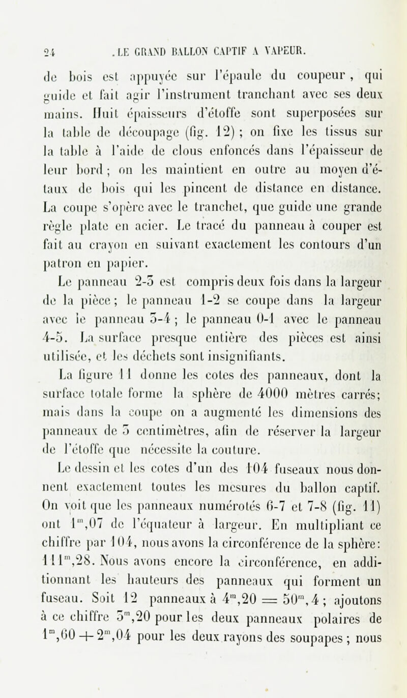 de bois est appuyée sur l'épaule du coupeur , qui guide et l'ait agir l'instrument tranchant avec ses deux mains. Huit épaisseurs d'étoffe sont superposées sur la table de découpage (fig. 12) ; on fixe les tissus sur la table à l'aide de clous enfoncés dans l'épaisseur de leur bord ; on les maintient en outre au moyen d'é- taux de bois qui les pincent de dislance en distance. La coupe s'opère avec le tranchet, que guide une grande règle plate en acier. Le tracé du panneau à couper est fait au crayon en suivant exactement les contours d'un patron en papier. Le panneau 2-5 est compris deux fois dans la largeur de la pièce; le panneau 1-2 se coupe dans la largeur avec le panneau 5-4 ; le panneau 0-1 avec le panneau 4-5. La surface presque entière des pièces est ainsi utilisée, et le±> déchets sont insignifiants. La figure 11 donne les cotes des panneaux, dont la surface totale forme la sphère de 4000 mètres carrés; mais dans la coupe on a augmenté les dimensions des panneaux de 5 centimètres, afin de réserver la largeur de l'étoffe que nécessite la couture. Le dessin et les cotes d'un des 104 fuseaux nous don- nent exactement toutes les mesures du ballon captif. On voit que les panneaux numérotés 0-7 et 7-8 (fig. il) ont 1',07 de l'équateur à largeur. En multipliant ce chiffre par 104, nousavons la circonférence de la sphère: lllm,28. Nous avons encore la circonférence, en addi- tionnant les hauteurs des panneaux qui forment un fuseau. Soit 12 panneaux à 4ra,20 = 50\4 ; ajoutons à ce chiffre 5m,20 pour les deux panneaux polaires de lm,00 + 2m,04 pour les deux rayons des soupapes; nous