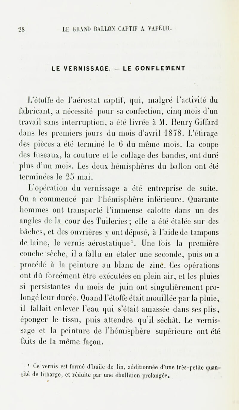 LE VERNISSAGE. - LE GONFLEMENT L'étoffe de l'aérostat captif, qui, malgré l'activité du fabricant, a nécessité pour sa confection, cinq mois d'un travail sans interruption, a été livrée à M. Henry Gil'fard dans les premiers jours du mois d'avril 1878. L'étirage des pièces a été terminé le 0 du même mois. La coupe des fuseaux, la couture et le collage des bandes, ont duré plus d'un mois. Les deux hémisphères du ballon ont été terminées le 2o mai. L'opération du vernissage a été entreprise de suite. On a commencé par 1 hémisphère inférieure. Quarante hommes ont transporté l'immense calotte dans un des angles de la cour des Tuileries ; elle a été étalée sur des bâches, et des ouvrières y ont déposé, à l'aide de tampons de laine, le vernis aérostatique1. Une fois la première couche sèche, il a fallu en étaler une seconde, puis on a procédé à la peinture au blanc de zinc. Ces opérations ont dû forcément être exécutées en plein air, et les pluies si persistantes du mois de juin ont singulièrement pro- longé leur durée. Quand l'étoffe était mouillée par la pluie, il fallait enlever l'eau qui s'était amassée dans ses plis, éponger le tissu, puis attendre qu'il séchât. Le vernis- sage et la peinture de l'hémisphère supérieure ont été faits de la même façon. 1 Ce vernis est formé d'huile de lin, additionnée d'une très-petite quan- tité de lilharge, et réduite par une ébullition prolongée.