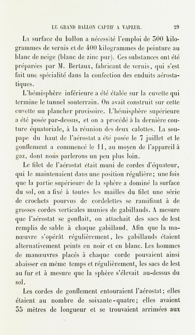 La surface du ballon a nécessité l'emploi de 500 kilo- grammes de vernis et de 400 kilogrammes de peinture au blanc de neige (blanc de zinc pur). Ces substances ont été préparées par M. Berlaux, fabricant de vernis, qui s'est fait une spécialité dans la confection des enduits aérosta- tiques. L'béinisphère inférieure a été étalée sur la cuvette qui termine le tunnel souterrain. On avait construit sur celte cuvette un plancher provisoire. L'hémisphère supérieure a été posée par-dessus, et on a procédé à la dernière cou- ture équatoriale, à la réunion des deux calottes. La sou- pape du haut de l'aérostat a été posée le 7 juillet et le gonflement a commencé le 11, au moyen de l'appareil à gaz, dont nous parlerons un peu plus loin. Le filet de l'aérostat était muni de cordes d'équateur, qui le maintenaient dans une position régulière; une fois que la partie supérieure de la sphère a dominé la surface du sol, on a fixé à toutes les mailles du filet une série de crochets pourvus de cordelettes se ramifiant à de grosses cordes verticales munies de gabillauds. A. mesure que l'aérostat se gonflait, on attachait des sacs de lest remplis de sable à chaque gabillaud. Afin que la ma- nœuvre s'opérât régulièrement, les gabillauds étaient alternativement peints en noir et en blanc. Les hommes de manœuvres placés à chaque corde pouvaient ainsi abaisser en même temps et régulièrement, les sacs de lest au fur et à mesure que la sphère s'élevait au-dessus du sol. Les cordes de gonflement entouraient l'aérostat; elles étaient au nombre de soixante-quatre; elles avaient 55 mètres de longueur et se trouvaient arrimées aux