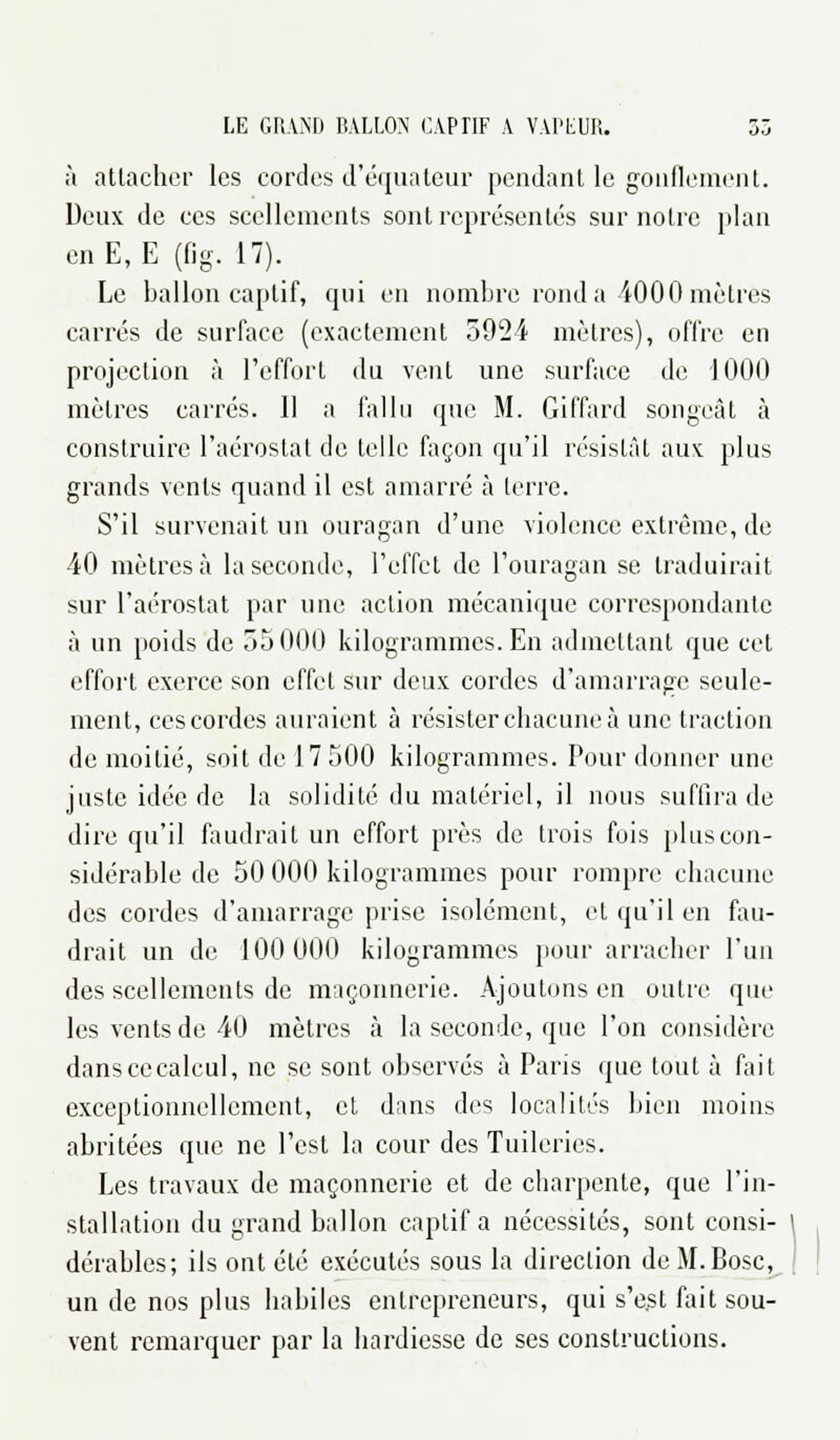 à attacher les cordes d'équateur pendant le gonflement. Deux de ces scellements sont représentés sur noire plan en E,E (fig. 17). Le ballon captif, qui en nombre rond a 4000 mètres carrés de surface (exactement 5924 mètres), offre en projection à l'effort du vent une surface de 1000 mètres carrés. Il a fallu que M. Giffard songeât à construire l'aérostat de telle façon qu'il résistât aux plus grands vents quand il est amarré à terre. S'il survenait un ouragan d'une violence extrême, de 40 mètres ià la seconde, l'effet de l'ouragan se traduirait sur l'aérostat par une action mécanique correspondante à un poids de 55 01)0 kilogrammes. En admettant que cet effort exerce son effet sur deux cordes d'amarrage seule- ment, ces cordes auraient à résister chacune à une traction de moitié, soit de 17 500 kilogrammes. Pour donner une juste idée de la solidité du matériel, il nous suffira de dire qu'il faudrait un effort près de trois fois plus con- sidérable de 50 000 kilogrammes pour rompre chacune des cordes d'amarrage prise isolément, et qu'il en fau- drait un de 100 000 kilogrammes pour arracher l'un des scellements de maçonnerie. Ajoutons en outre que les vents de 40 mètres à la seconde, que l'on considère danscecalcul, ne se sont observés à Paris que tout à fait exceptionnellement, et dans des localités bien moins abritées que ne l'est la cour des Tuileries. Les travaux de maçonnerie et de charpente, que l'in- stallation du grand ballon captif a nécessités, sont consi- ' dérables; ils ont été exécutés sous la direction deM.Bosc, un de nos plus habiles entrepreneurs, qui s'est fait sou- vent remarquer par la hardiesse de ses constructions.