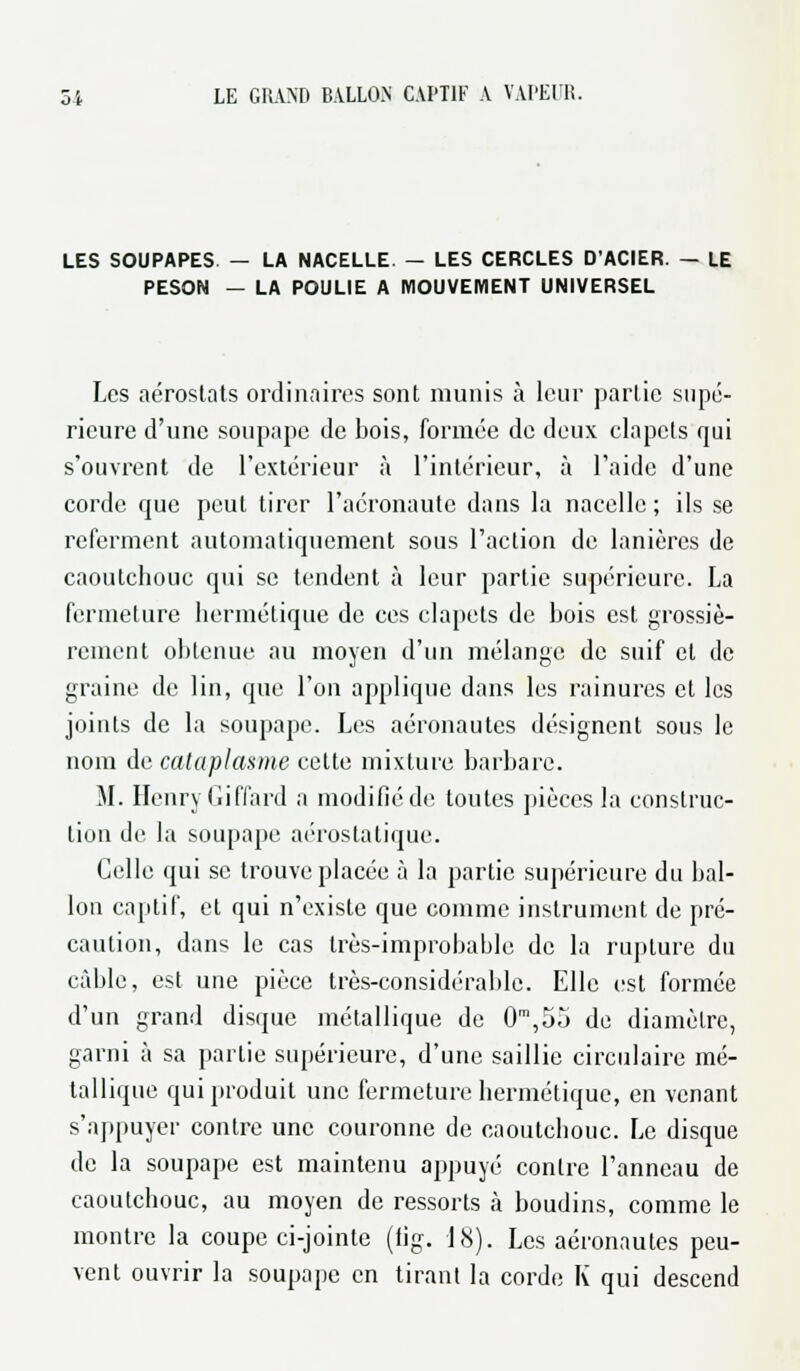 LES SOUPAPES — LA NACELLE. — LES CERCLES D'ACIER. — LE PESON — LA POULIE A MOUVEMENT UNIVERSEL Les aérostats ordinaires sont munis à leur partie supé- rieure d'une soupape de bois, formée de deux clapets qui s'ouvrent de l'extérieur à l'intérieur, à l'aide d'une corde que peut tirer l'acronaute dans la nacelle ; ils se referment automatiquement sous l'action de lanières de caoutchouc qui se tendent à leur partie supérieure. La fermeture hermétique de ces clapets de bois est grossiè- rement obtenue au moyen d'un mélange de suif et de graine de lin, que l'on applique dans les rainures et les joints de la soupape. Les aéronautes désignent sous le nom de cataplasme cette mixture barbare. M. Henry Giffard a modifié de toutes pièces la construc- tion de la soupape aérostatique. Celle qui se trouve placée à la partie supérieure du bal- lon captif, et qui n'existe que comme instrument de pré- caution, dans le cas très-improbable de la rupture du câble, est une pièce très-considérable. Elle est formée d'un grand disque métallique de 0m,55 de diamètre, garni à sa partie supérieure, d'une saillie circulaire mé- tallique qui produit une fermeture hermétique, en venant s'appuyer contre une couronne de caoutchouc. Le disque de la soupape est maintenu appuyé contre l'anneau de caoutchouc, au moyen de ressorts à boudins, comme le montre la coupe ci-jointe (fig. 18). Les aéronautes peu- vent ouvrir la soupape en tirant la corde K qui descend