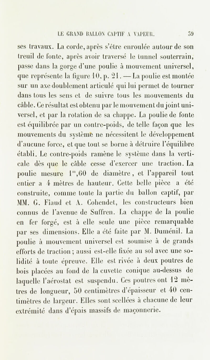 ses travaux. La corde, après s'être enroulée autour de son treuil de fonte, après avoir traversé le tunnel souterrain, passe dans la gorge d'une poulie à mouvement universel, que représente la figure 10, p. 21. ■— La poulie est montée sur un axe doublement articulé qui lui permet de tourner dans tous les sens et de suivre tous les mouvements du câble. Ce résultat est obtenu par le mouvement du joint uni- versel, et par la rotation de sa chappe. La poulie de fonte est équilibrée par un contre-poids, de telle façon que les mouvements du système ne nécessitent le développement d'aucune force, et que tout se borne à détruire l'équilibre établi. Le contre-poids ramène le système dans la verti- cale dès que le câble cesse d'exercer une traction. La poulie mesure lm,00 de diamètre, et l'appareil tout entier a 4 mètres de hauteur. Cette belle pièce a été construite, comme toute la partie du ballon captif, par MM. G. Flaud et A. Cobendet, les constructeurs bien connus de l'avenue de Suffren. La chappe de la poulie en fer forgé, est à elle seule une pièce remarquable par ses dimensions. Elle a été faite par M. Duménil. La poulie à mouvement universel est soumise à de grands efforts de traction ; aussi est-elle fixée au sol avec une so- lidité à toute épreuve. Elle est rivée à deux poutres de bois placées au fond de la cuvette conique au-dessus de laquelle l'aérostat est suspendu. Ces poutres ont 12 mè- tres de longueur, 50 centimètres d'épaisseur et 40 cen- timètres de largeur. Elles sont scellées à chacune de leur extrémité dans d'épais massifs de maçonnerie.