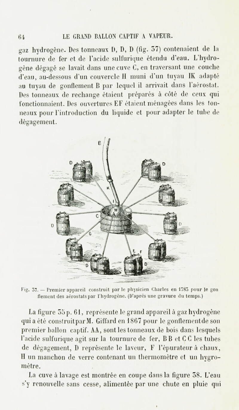 gaz hydrogène. Des tonneaux II, D, D (fig. 37) contenaient de la tournure de fer et de l'acide sulfurique étendu d'eau. L'hydro- gène dégagé se lavait dans une cuve C, en traversant une couche d'eau, au-dessous d'un couvercle II muni d'un tuyau IK adapté nu tuyau de gonflement B par lequel il arrivait dans l'aérostat. Des tonneaux de rechange étaient préparés à côté de ceux qui fonctionnaient. Des ouvertures EF étaient ménagées dans les lon- neaux pour l'introduction du liquide et pour adapter le tube de dégagement. Fig. 37. — I'remier appareil construit par le physicien Charles en 1783 pour le gon flemcnt des aérostats par l'hydrogène. (D'après une gravure du temps.) La figure 55 p. 61, représente le grand appareil à gaz hydrogène qui a été construitparM. Giffard en 1867 pour le gonflementde son premier ballon captif. AA, sont les tonneaux de bois dans lesquels l'acide sulfurique agit sur la tournure de fer, B B et C C les tubes de dégagement, D représente le laveur, F l'épurateur à chaux, H un manchon de verre contenant un thermomètre et un hygro- mètre. La cuve à lavage est montrée en coupe dans la figure 38. L'eau s'y renouvelle sans cesse, alimentée par une chute en pluie qui