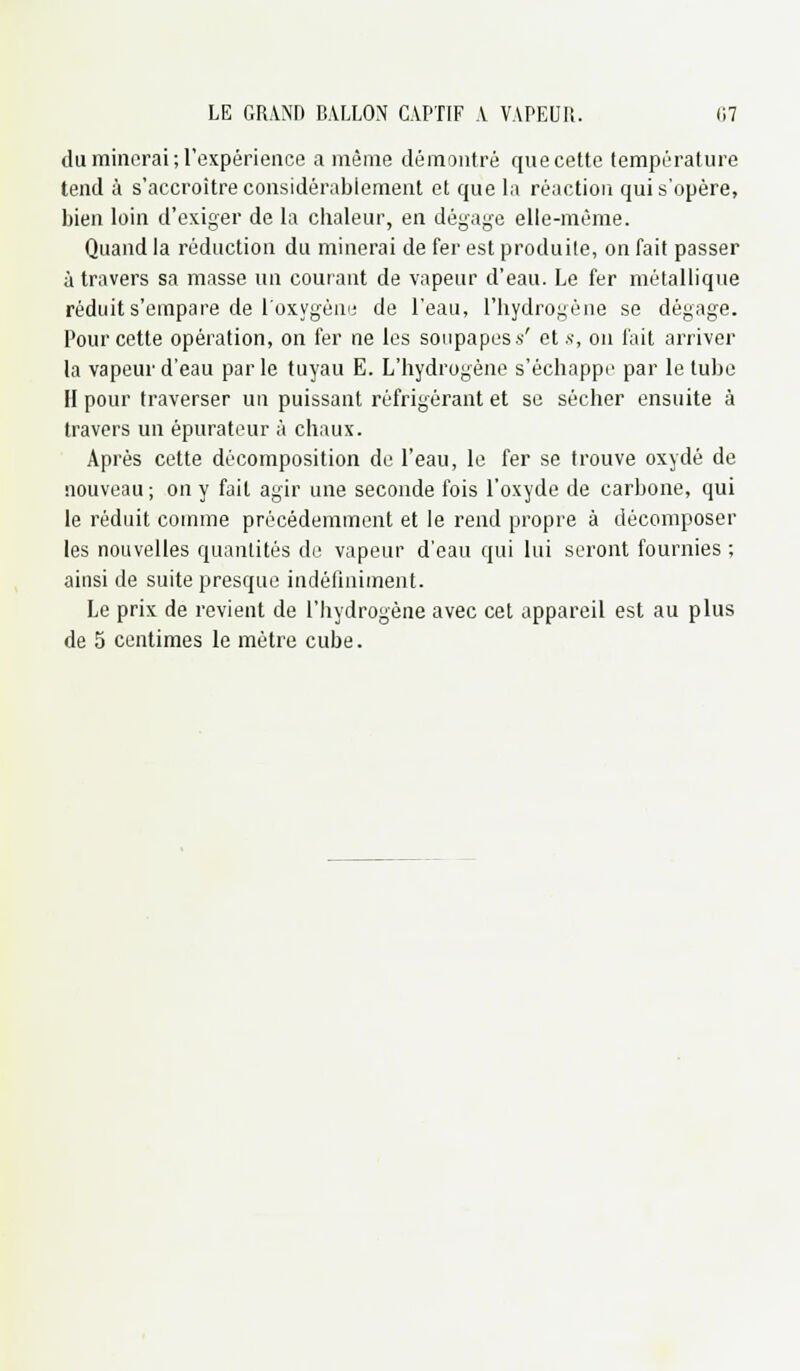 du minerai ; l'expérience a même démontré que cette température tend à s'accroître considérablement et que la réaction qui s'opère, bien loin d'exiger de la cbaleur, en dégage elle-même. Quand la réduction du minerai de fer est produite, on fait passer à travers sa masse un courant de vapeur d'eau. Le fer métallique réduit s'empare de l'oxygène de l'eau, l'hydrogène se dégage. Pour cette opération, on fer ne les soupapes .s' et s, on fait arriver la vapeur d'eau parle tuyau E. L'hydrogène s'échappe par le tube H pour traverser un puissant réfrigérant et se sécher ensuite à travers un épurateur à chaux. Après cette décomposition de l'eau, le fer se trouve oxydé de nouveau ; on y fait agir une seconde fois l'oxyde de carbone, qui le réduit comme précédemment et le rend propre à décomposer les nouvelles quantités de vapeur d'eau qui lui seront fournies ; ainsi de suite presque indéfiniment. Le prix de revient de l'hydrogène avec cet appareil est au plus de 5 centimes le mètre cube.