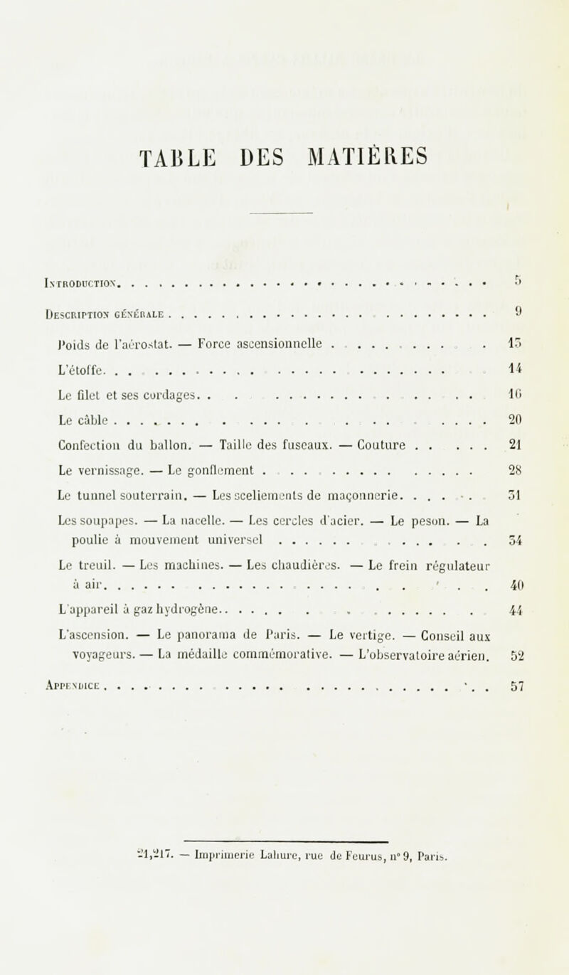 TABLE DES MATIÈRES Introduction ,-.... .> Description: générale '•' J'oids de l'aérostat. — Force ascensionnelle . ........ . 13 L'étoffe. . . 14 Le filet et ses cordages. . . 16 Le cable .... .... 20 Confection du ballon. — Taille des fuseaux. — Couture 21 Le vernissage. — Le gonflement ... 2X Le tunnel souterrain. — Les scellements de maçonnerie. ..... 31 Les soupapes. — La nacelle. — Les cercles d'acier. — Le peson. — La poulie à mouvement universel 54 Le treuil. — Les machines. — Les chaudières. — Le frein régulateur à air . . . . 40 L'appareil à gaz hydrogène 44 L'ascension. — Le panorama de Paris. — Le vertige. — Conseil aux voyageurs. — La médaille commémorative. —L'observatoire aérien. 52 Appendice • . . 57 -1,217. — Imprimerie Lahure, rue du Feurus, n9, Paris.
