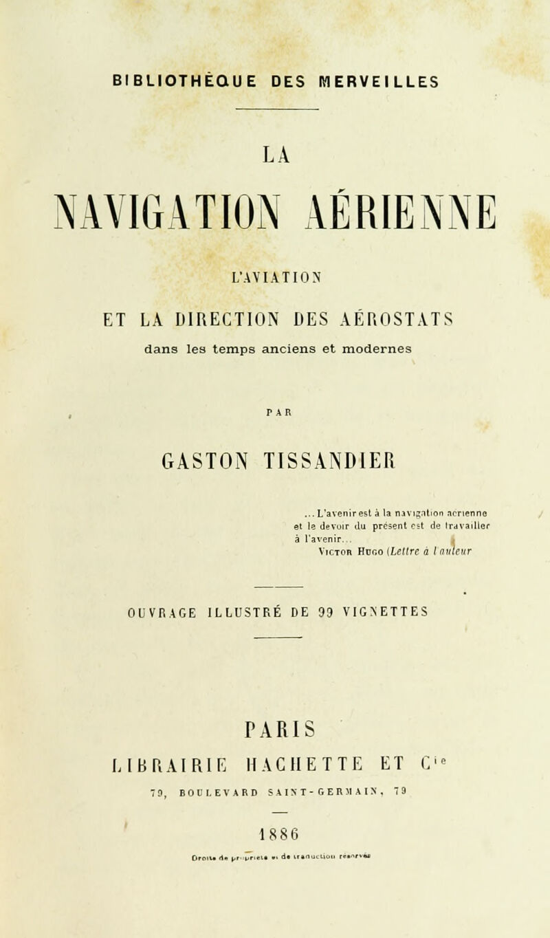 BIBLIOTHÈQUE DES MERVEILLES LA NAVIGATION AÉRIENNE L'AVIATION ET LÀ DIRECTION DES AÉROSTATS dans les temps anciens et modernes GASTON TISSANDIER ...L'avenirest à la navigation .icnenne et le devoir du présent al de travailler à l'avenir. Victor. Htjgo [Lettre a Inutcnr OUVBAGE ILLUSTRÉ DE 99 VIGNETTES PARIS LIBRAIRIE HACHETTE ET C 7 0, BOULEVARD SAINT-GERMAIN. 79 1886 Droit- -te br»pri«M .. d« induction c»-»«