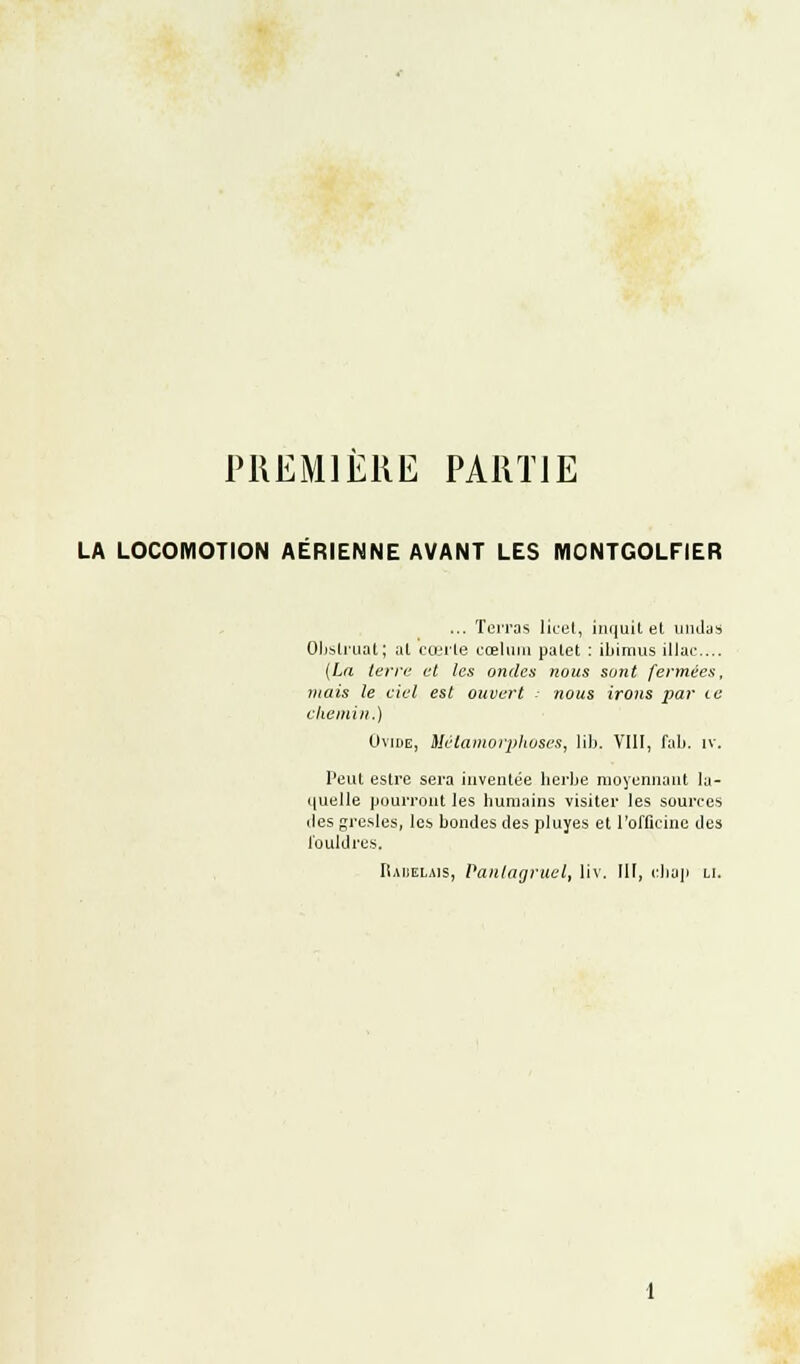 PREMIERE PARTIE LA LOCOMOTION AERIENNE AVANT LES MONTGOLFIER ... Terras licet, inquit et uudas Obstruât; at cœrte cœlum palet : ibimus illac... (La terre et les ondes nous sont fermées, mais le ciel est ouvert nous irons par te chemin.) Ovine, Métamorphoses, lib. VIII, fab. iv. Peut estre sera inventée herbe moyennant la- quelle pourront les humains visiter les sources des gresles, les bondes des pluyes et l'officine des l'ouhlres. IUuelais, Pantagruel, liv. III, cliap li.