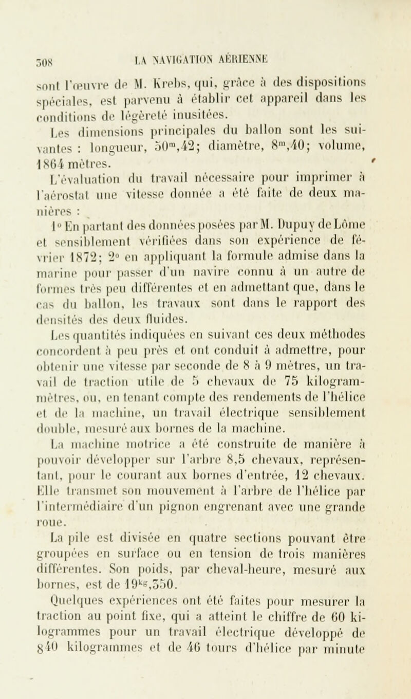 sonl l'œuvre de M. Krebs.qui, grâce à dos dispositions spéciales, est parvenu à établir cet appareil dans les conditions de légèreté inusitées. Les dimensions principales du ballon sont les sui- vantes : longueur, 50m,42; diamètre, 8m,>i0; volume, 1864 mètres. L'évaluation du travail nécessaire pour imprimer à l'aérostat une vitesse donnée a été faite de deux ma- nières : I» En partant des données pesées par M. Dupuv de Lôme el sensiblement vérifiées dans son expérience de fé- vrier 1X72; 2° en appliquant la formule admise dans la marine pour passer d'un navire connu à un autre de formes très pou différentes et en admettant que, dans le cas du ballon, les travaux sonl dans le rapport dos densités des deux fluides. Les quantités indiquées en suivant ces deux méthodes concordent à pou près et. ont conduit à admettre, pour obtenir une vitesse par seconde de 8 à 9 mètres, un tra- vail de traction utile de 5 chevaux de 75 kilogram- mètres, ou, en louant compte des rendements de l'hélice el de la machine, un travail électrique sensiblement double, mesuréaux bornes de la machine. La machine motrice a été construite de manière à pouvoir développer sur l'arbre 8,5 chevaux, représen- tant, pour le courant aux bornes d'entrée, 12 chevaux. Elle transmet son mouve ni à l'arbre de l'hélice par l'intermédiaire d'un pignon engrenant avec une grande roue. La pile est divisée en quatre sections pouvant être groupées en surface ou en tension de trois manières différentes. Son poids, par cheval-heure, mesuré aux bornes, est de 19k*,350. Quelques expériences ont été faites pour mesurer la traction au point fixe, qui a atteint le chiffre de 60 ki- logrammes pour un travail électrique développé de s'di kilogrammes et de 46 tours d'hélice par minute