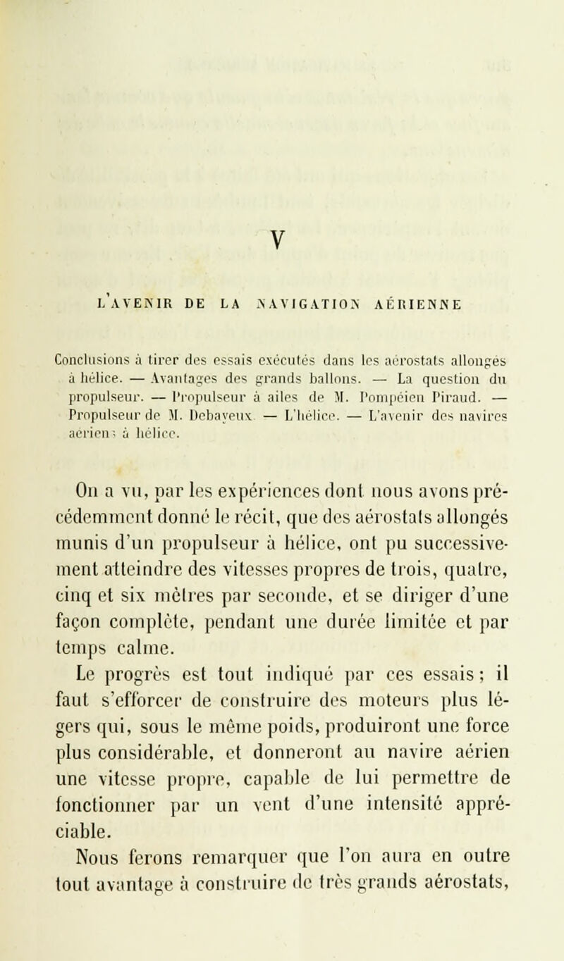 L AVENIR DE LA .NAVIGATION AÉRIENNE Conclusions à tirer des essais exécutés dans les aérostats allonges a liélice. — Avantages des grands ballons. — La question du propulseur. — Propulseur à ailes de M. Pompéien Piraud. — Propulseur de M. Debayeux. — L'hélice. — L'avenir des navires aérien-: a hélice. On a vu, par les expériences dont nous avons pré- cédemment donné le récit, que des aérostats allongés munis d'un propulseur à hélice, ont pu successive- ment atteindre des vitesses propres de trois, quatre, cinq et six mètres par seconde, et se diriger d'une façon complète, pendant une durée limitée et par temps calme. Le progrès est tout indiqué par ces essais ; il faut s'efforcer de construire des moteurs plus lé- gers qui, sous le même poids, produiront une force plus considérable, et donneront au navire aérien une vitesse propre, capable de lui permettre de fonctionner par un vent d'une intensité appré- ciable. Nous ferons remarquer que l'on aura en outre tout avantage à construire tic très grands aérostats,