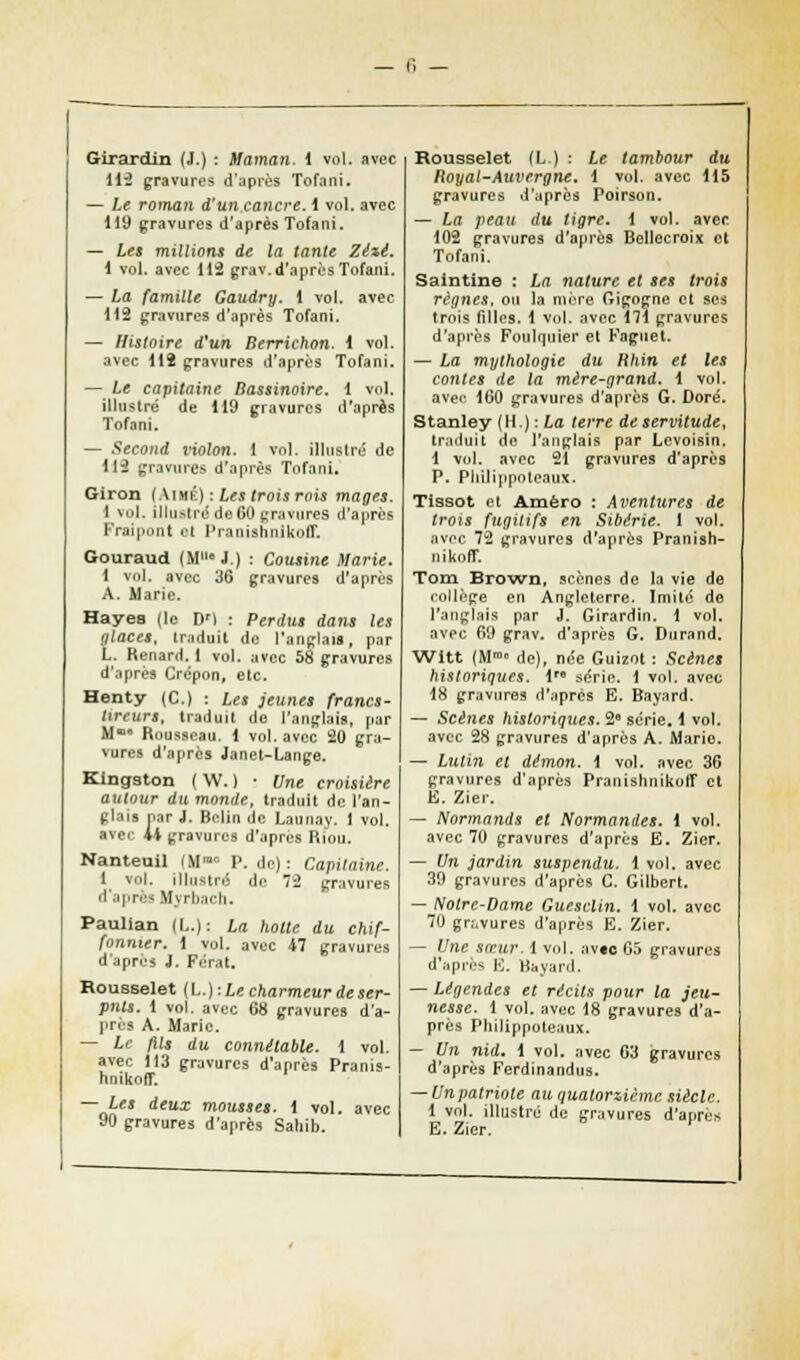 Girardin (J.) : Maman, 1 vol. avec 112 gravures d'après Tofani. — Le roman d'un,cancre. 1 vol. avec 119 gravures d'après Tofani. — Les millions de la tante Zézé. \ vol. avec 115 grav.d'après Tofani. — La famille Gaudry. 1 vol. avec 112 gravures d'après Tofani. — Histoire d'un Berrichon, 4 vol. avec 112 gravures d'après Tofani. — Le capitaine Bassinoire. 1 vol. illustré de 119 gravures d'après Tofani. — Second violon. 1 vol. illustré de 113 gravures d'après Tofani. Giron (Aimé) : Les trois rois mages. 1 vol. illustre* de 60 gravures d'après Fraipont et Praoishnlkoff. Gouraud (M110 J.) : Cousine Marie. 1 vol. avec 36 gravures d'après A. Marie. Hayea (le DM : Perdus dans les glaces, traduit do l'anglais, par L. Renard. 1 vol. avec 58 gravures d'après Crépon, etc. Henty (C.) : Les jeunes francs- ttreurs, traduit do l'anglais, par M Rousseau, 1 vol. avec 20 gra- vures d'après Janet-Lange. Kingston ( W. ) ■ Une croisière autour du monde, traduit de l'an- glais Par J. Belin de Launay. 1 vol. avec il gravures d'après Riou, Nanteuil (Mmn P. do): Capitaine. 1 vol. illustré de 72 gravures d'après Mvrbach. Paulian (L.): La hotte du chif- fonnier. 1 vol. avec 47 gravures d'après J. Férat. Rousselet (L.) :Le charmeur de ser- pnts. 1 vol. avec 68 gravures d'à- pria A. Marie. — Le fils du connétable. 1 vol. avec !I3 gravures d'après Pranis- hnikoff. — Les deux mousses. 1 vol. avec 90 gravures d'après Sahib. Rousselet (L) : Le tambour du Royal-Auvergne. 1 vol. avec 115 gravures d'après Poirson. — La peau du tigre, 1 vol. avec 102 gravures d'après Bellecroix et Tofani. Saintine : La nature et ses trois règnes, ou la mère Gigogne et ses trois filles. 1 vol. avec 171 gravures d'après Foulquier et Fagnet. — La mythologie du Rhin et les contes de la mère-grand. 1 vol. avec 160 gravures d'après G. Doré. Stanley (H.): La terre de servitude, traduit de l'anglais par Levoisin. 1 vol. avec 21 gravures d'après P. Philippoteaux. Tissot et Amèro : Aventures de trois fugitifs en Sibérie. 1 vol. avec 72 gravures d'après Pranish- nikoff. Tom Brown, scènes de la vie de collège en Angleterre. Imité de l'anglais par J. Girardin. 1 vol. avec 69 grav. d'après G. Durand. Witt (Mm° de), née Guizot : Scènes historiques. 1 série. 1 vol. avec 18 gravures d'après E. Bayard. — Scènes historiques. 2° série. 1 vol. avec 28 gravures d'après A. Marie. — Lutin et démon. 1 vol. avec 36 gravures d'après Pranishnikofl* et E. Zier. — Normands et Normandes. 1 vol. avec 70 gravures d'après E. Zier. — Un jardin suspendu, i vol. avec 39 gravures d'après C. Gilbert. — Notre-Dame Guesclin. 1 vol. avec 70 gravures d'après E. Zier. — Une sœur. 1 vol. avac 05 gravures d'après E. Bayard. — Légendes et récits pour la jeu- nesse. 1 vol. avec 18 gravures d'a- près Philippoteaux. — Un nid. 1 vol. avec 63 gravures d'après Ferdinandus. — Unpatriote au quatorzième siècle. 1 vol. illustré de gravures d'après E. Zier.