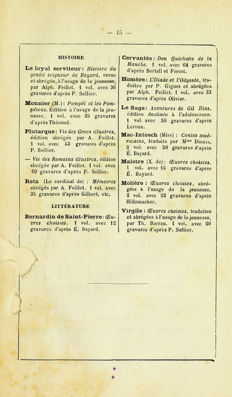 Le loyal serviteur : Histoire du gentil seigneur de Bayard, revue et abrégée, à l'usage de la jeunesse, par Alph. Feillet. i vol. avec 36 gravures d'après P. Sellier. Monnier (M ): Pompéi et les Pom- péiens. Edition à l'usage de la jeu- nesse. 1 vol. avec 25 gravures d'après Thérond. Plutarque: Vie des Grecs illustres, édition abrégée par A. Feillet. 1 vol. avec 53 gravures d'après P. Sellier. — Vie des Romains illustres, édition abrégée par A. Feillet. 1 vol. avec 69 gravures d'après P. Sellier. Retz (Le cardinal de) : Mémoires abrégés par A. Feillet. 1 vol. avec 35 gravures d'après Gilbert, etc. LITTÉRATURE Bernardin de Saint-Pierre: Œu- vres choisies, 1 vol. avec 12 gravures d'après E. Bayard. Cervantes: Don Quichotte de la Manche. 1 vol. avec 64 gravures d'après Bertall et Forest. Homère: VIliade et l'Odyssée, tra- duites par P. Giguet et abrégées par Alph. Feillet. 1 vol. avec 33 gravures d'après Olivier. Le Sage: Aventures de Gil Blas, édition destinée à l'adolescence. 1 vol. avec 50 gravures d'après Leroux. Mac-Intosch (Miss) : Contes amé- ricains, traduits par Mme Dionis. Si vol. avec 50 gravures d'après É. Bayard. Maistre (X. de) : Œuvres choisies. 1 vol. avec 15 gravures d'après É. Bayard. Molière : Œuvres choisies, abré- gées à. l'usage de la jeunesse. S vol. avec 22 gravures d'après Hillemacher. Virgile : Œuvres choisies, traduites et abrégées à l'usage de la jeunesse, par Th. Barrau. 1 vol. avec 20 gravures d'après P. Sellier.