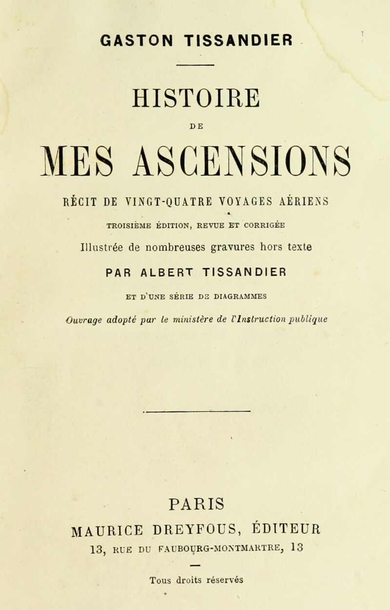 GASTON TISSANDIER HISTOIRE DE MES ASCENSIONS RÉCIT DE VINGT-QUATRE VOYAGES AÉRIENS TROISIÈME ÉDITION, REVUE ET CORRIGÉE Illustrée de nombreuses gravures hors texte PAR ALBERT TISSANDIER ET D'UNE SÉRIE DS DIAGRAMMES Ouvrage adopté par te ministère de VInstruction publique PARIS MAURICE DREYFOUS, ÉDITEUR 13, RUE DU FAUBOURG-MONTMARTRE, 13 Tous droits réservés