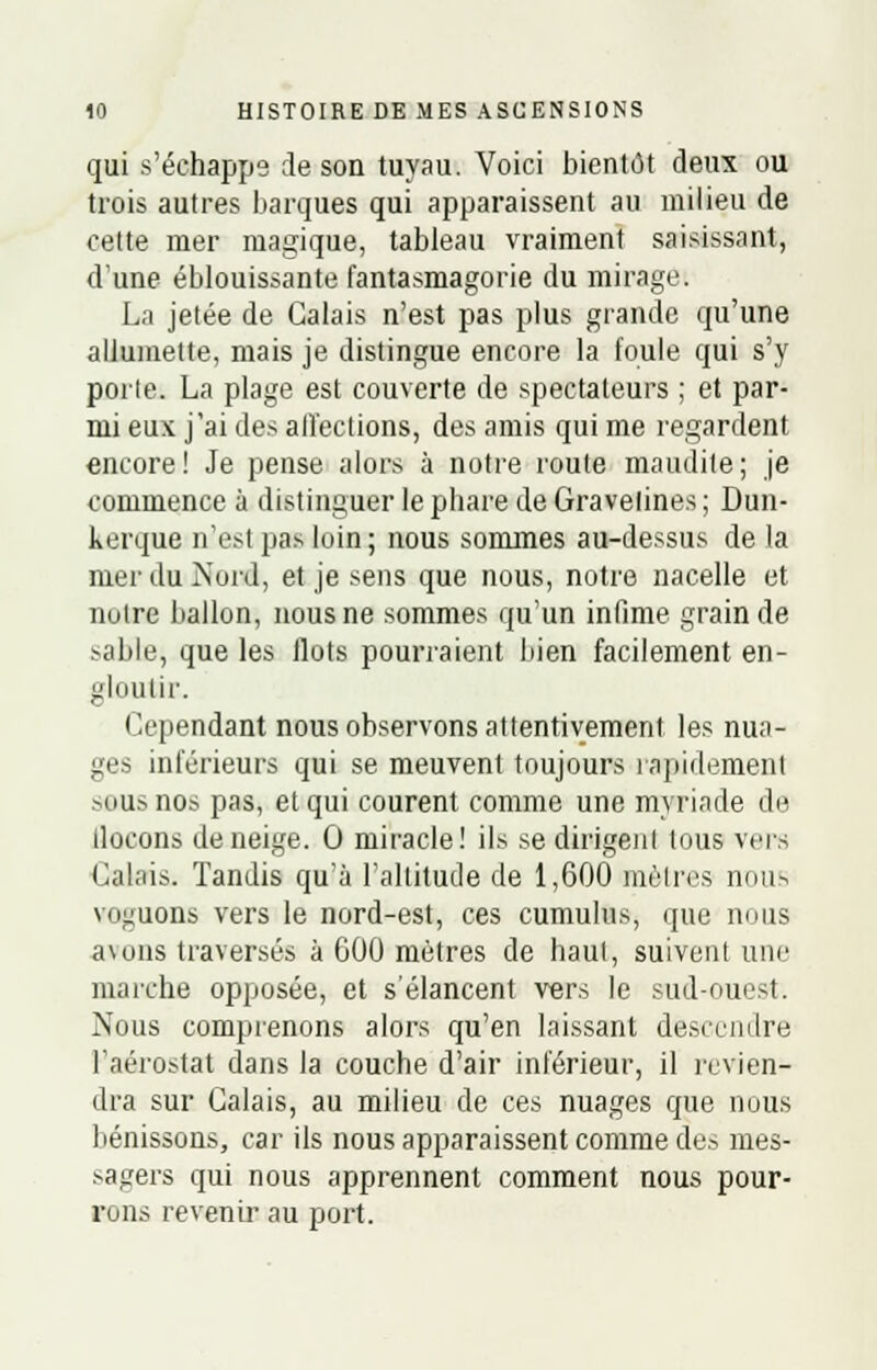 qui s'échappe de son tuyau. Voici bientôt deux ou trois autres barques qui apparaissent au milieu de cette mer magique, tableau vraiment saisissant, dune éblouissante fantasmagorie du mirage. La jetée de Calais n'est pas plus grande qu'une allumette, mais je distingue encore la foule qui s'y porte. La plage est couverte de spectateurs ; et par- mi eux j'ai des affections, des amis qui me regardent encore! Je pense alors à notre route maudite; je commence à distinguer le phare de Gravelines ; Dun- kerque n'est pas loin; nous sommes au-dessus de la mer du Nord, et je sens que nous, notre nacelle et notre ballon, nous ne sommes qu'un infime grain de sable, que les flots pourraient bien facilement en- gloutir. Cependant nous observons attentivement les nua- ges inférieurs qui se meuvent toujours rapidement sous nos pas, et qui courent comme une myriade de llocons déneige. 0 miracle! ils se dirigent tous vers Calais. Tandis qu'à l'altitude de 1,600 mètres nous voguons vers le nord-est, ces cumulus, que nous a\ons traversés à G00 mètres de haut, suivent une marche opposée, et s'élancent vers le sud-ouest. Nous comprenons alors qu'en laissant descendre l'aérostat dans la couche d'air inférieur, il revien- dra sur Calais, au milieu de ces nuages que nous bénissons, car ils nous apparaissent comme des mes- sagers qui nous apprennent comment nous pour- rons revenir au port.