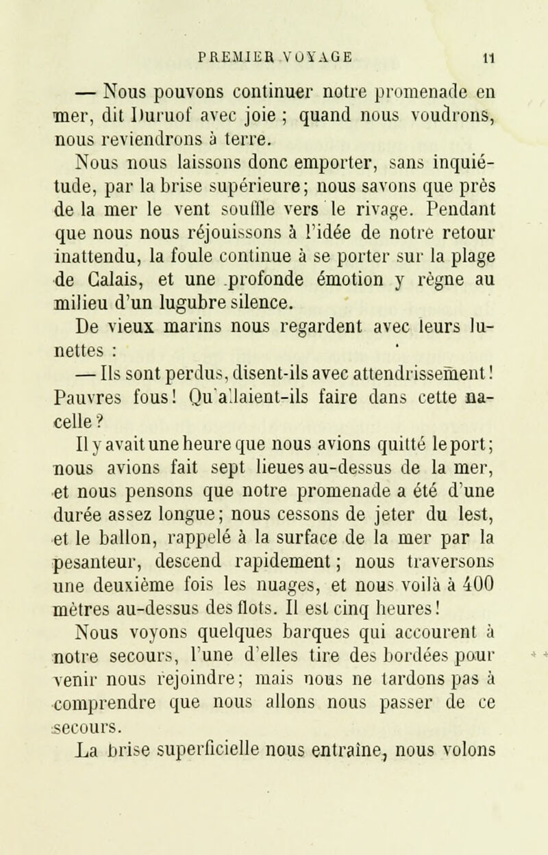 — Nous pouvons continuer notre promenade en mer, dit Huruof avec joie ; quand nous voudrons, nous reviendrons à terre. Nous nous laissons donc emporter, sans inquié- tude, par la brise supérieure; nous savons que près delà mer le vent souffle vers le rivage. Pendant que nous nous réjouissons à l'idée de notre retour inattendu, la foule continue à se porter sur la plage de Calais, et une profonde émotion y règne au milieu d'un lugubre silence. De vieux marins nous regardent avec leurs lu- nettes : — Ils sont perdus, disent-ils avec attendrissement ! Pauvres fous! Qu'a'.laient-ils faire dans cette na- celle ? Il y avait une heure que nous avions quitté le port; nous avions fait sept lieues au-dessus de la mer, et nous pensons que notre promenade a été d'une durée assez longue ; nous cessons de jeter du lest, et le ballon, rappelé à la surface de la mer par la pesanteur, descend rapidement ; nous traversons une deuxième fois les nuages, et nous voilà à 400 mètres au-dessus des flots. Il est cinq heures! Nous voyons quelques barques qui accourent à notre secours, l'une d'elles tire des bordées pour venir nous rejoindre; mais nous ne tardons pas à comprendre que nous allons nous passer de ce secours. La brise superficielle nous entraîne, nous volons