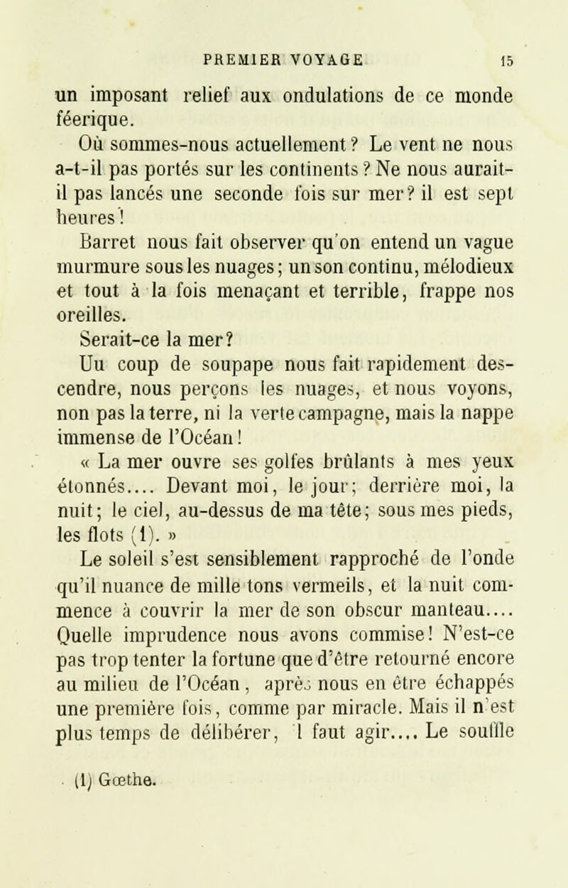 un imposant relief aux ondulations de ce monde féerique. Où sommes-nous actuellement ? Le vent ne nous a-t-il pas portés sur les continents ? Ne nous aurait- il pas lancés une seconde fois sur mer? il est sept heures ! Barret nous fait observer qu'on entend un vague murmure sous les nuages ; un son continu, mélodieux et tout à la fois menaçant et terrible, frappe nos oreilles. Serait-ce la mer? Uu coup de soupape nous fait rapidement des- cendre, nous perçons les nuages, et nous voyons, non pas la terre, ni la verte campagne, mais la nappe immense de l'Océan ! « La mer ouvre ses golfes brûlants à mes yeux étonnés.... Devant moi, le jour; derrière moi, la nuit; le ciel, au-dessus de ma tête; sous mes pieds, les flots (1). » Le soleil s'est sensiblement rapproché de Fonde qu'il nuance de mille tons vermeils, et la nuit com- mence à couvrir la mer de son obscur manteau.... Quelle imprudence nous avons commise! N'est-ce pas trop tenter la fortune que d'être retourné encore au milieu de l'Océan, aprèj nous en être échappés une première fois, comme par miracle. Mais il n'est plus temps de délibérer, 1 faut agir.... Le souille U) Gœthe.