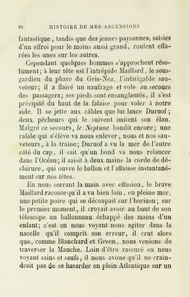 fantastique , tandis que des jeunes paysannes, saisies d'un effroi pour le moins aussi grand, roulent effa- rées les unes sur les autres. Cependant quelques hommes s'approchent réso- lument; à leur tète est l'intrépide Maillard, le sous- gardien du phare du Gris-Nez, l'infatigable sau- veteur; il a flairé un naufrage et vole au secours des passagers; ses pieds sont ensanglantés, il s'est précipité du haut de la falaise pour voler à notre aide. Il se jette aux. câbles que lui lance Duruof; deux pêcheurs qui le suivent imitent son élan. Malgré ce secours, le Neptune bondit encore ; une rafale qui s'élève va nous enlever , nous et nos sau- veteurs , à la traîne; Duruof a vu la mer de l'autre coté du cap, il sait qu'un bond va nous relancer dans l'Océan; il saisit à deux mains la corde de dé- chirure, qui ouvre le ballon et l'affaisse instantané- ment sur nos têtes. En nous serrant la main avec effusion, le brave Maillard raconte qu'il a vu bien loin, en pleine mer, une petite poire qui se découpait sur l'horizon; sur le premier moment, il croyait avoir au bout de son télescope un ballonneau échappé des mains d'un enfant; c'est en nous voyant nous agiter dans la nacelle qu'il comprit son erreur, il crut alors que, comme Blanchard et Green, nous venions de traverser la Manche. Loin d'être rassuré en nous voyant sains et saufs, il nous avoue qu'il ne crain- drait pas de se hasarder en plein Atlantique sur un