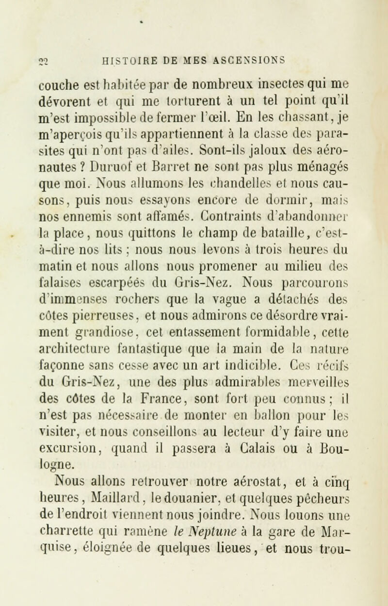 couche est habitée par de nombreux insectes qui me dévorent et qui me torturent à un tel point qu'il m'est impossible de fermer l'œil. En les chassant, je m'aperçois qu'ils appartiennent à la classe des para- sites qui n'ont pas d'ailes. Sont-ils jaloux des aéro- nautes ? Duruof et Barret ne sont pas plus ménagés que moi. Nous allumons les chandelles et nous cau- sons, puis nous essayons encore de dormir, mais nos ennemis sont affamés. Contraints d'abandonner la place, nous quittons le champ de bataille, c'est- à-dire nos lits ; nous nous levons à trois heures du matin et nous allons nous promener au milieu des falaises escarpées du Gris-Nez. Nous parcourons d'immenses rochers que la vague a détachés des côtes pierreuses, et nous admirons ce désordre vrai- ment grandiose, cet entassement formidable, cette architecture fantastique que la main de la nature façonne sans cesse avec un art indicible. Ces récifs du Gris-Nez, une des plus admirables merveilles des côtes de la France, sont fort peu connus; il n'est pas nécessaire de monter en ballon pour les visiter, et nous conseillons au lecteur d'y faire une excursion, quand il passera à Calais ou à Bou- logne. Nous allons retrouver notre aérostat, et à cinq heures, Maillard, le douanier, et quelques pêcheurs de l'endroit viennent nous joindre. Nous louons une charrette qui ramène le Neptune à la gare de Mar- quise, éloignée de quelques lieues, et nous trou-