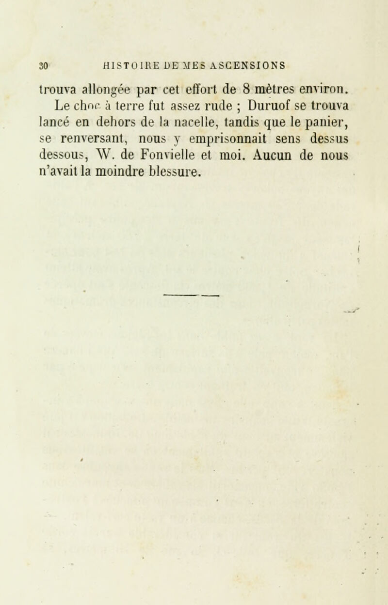 trouva allongée par cet effort de 8 mètres environ. Le chnc à terre fut assez rude ; Duruof se trouva lancé en dehors de la nacelle, tandis que le panier, se renversant, nous y emprisonnait sens dessus dessous, W. de Fonvielle et moi. Aucun de nous n'avait la moindre blessure.