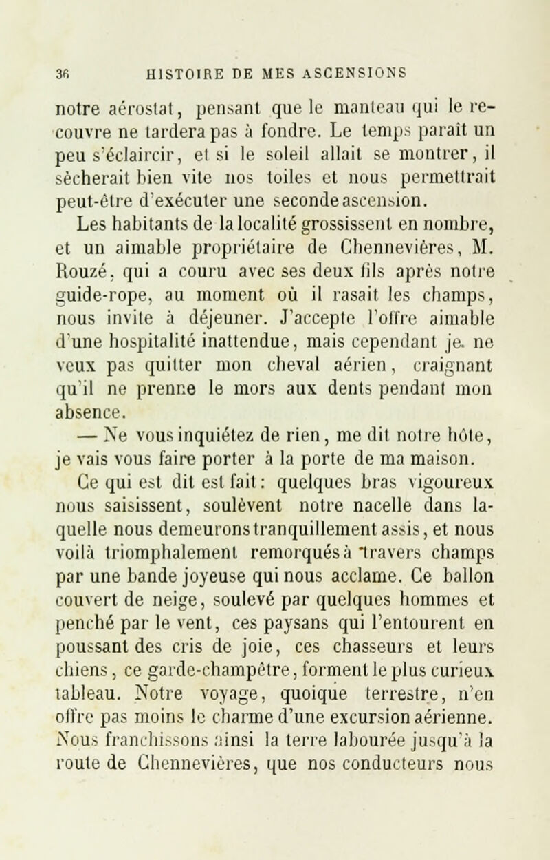 notre aérostat, pensant que le manteau qui le re- couvre ne tardera pas à fondre. Le temps parait un peu s'éelaircir, et si le soleil allait se montrer, il sécherait bien vite nos toiles et nous permettrait peut-être d'exécuter une seconde ascension. Les habitants de la localité grossissent en nombre, et un aimable propriétaire de Chennevières, M. Rouzé. qui a couru avec ses deux lils après notre guide-rope, au moment où il rasait les champs, nous invite à déjeuner. J'accepte l'offre aimable d'une hospitalité inattendue, mais cependant je. ne veux pas quitter mon cheval aérien, craignant qu'il ne prenne le mors aux dents pendant mon absence. — Ne vous inquiétez de rien, me dit notre hôte, je vais vous faire porter à la porte de ma maison. Ce qui est dit est fait : quelques bras vigoureux nous saisissent, soulèvent notre nacelle dans la- quelle nous demeurons tranquillement assis, et nous voilà triomphalement remorqués à travers champs par une bande joyeuse qui nous acclame. Ce ballon couvert de neige, soulevé par quelques hommes et penché par le vent, ces paysans qui l'entourent en poussant des cris de joie, ces chasseurs et leurs chiens, ce garde-champêtre, forment le plus curieux tableau. Notre voyage, quoique terrestre, n'en offre pas moins le charme d'une excursion aérienne. Nous franchissons ;iinsi la terre labourée jusqu'à la route de Chennevières, que nos conducteurs nous