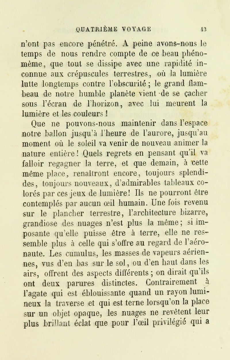 n'ont pas encore pénétré. A peine avons-nous le temps de nous rendre compte de ce beau phéno- mème, que tout se dissipe avec une rapidité in- connue aux crépuscules terrestres, où la lumière lutte longtemps contre l'obscurité ; le grand flam- beau de notre humble planète vient -de se cacher sous l'écran de l'horizon, avec lui meurent la lumière et les couleurs ! Que ne pouvons-nous maintenir dans l'espace notre ballon jusqu'à l'heure de l'aurore, jusqu'au moment où le soleil va venir de nouveau animer la nature entière! Quels regrets en pensant qu'il va falloir regagner la terre, et que demain, à cette même place, renaîtront encore, toujours splendi- des, toujours nouveaux, d'admirables tableaux co- lorés par ces jeux de lumière! Ils ne pourront être contemplés par aucun œil humain. Une fois revenu sur le plancher terrestre, l'architecture bizarre, grandiose des nuages n'est plus la même ; si im- posante qu'elle puisse être à terre, elle ne res- semble plus à celle qui s'offre au regard de l'aéro- naute. Les cumulus, les masses de vapeurs aérien- nes, vus d'en bas sur le sol, ou d'en haut dans les airs, offrent des aspects différents ; on dirait qu'ils ont deux parures distinctes. Contrairement a l'agate qui est éblouissante quand un rayon lumi- neux la traverse et qui est terne lorsqu'on la place sur un objet opaque, les nuages ne revêtent leur plus brillant éclat que pour l'œil privilégié qui a