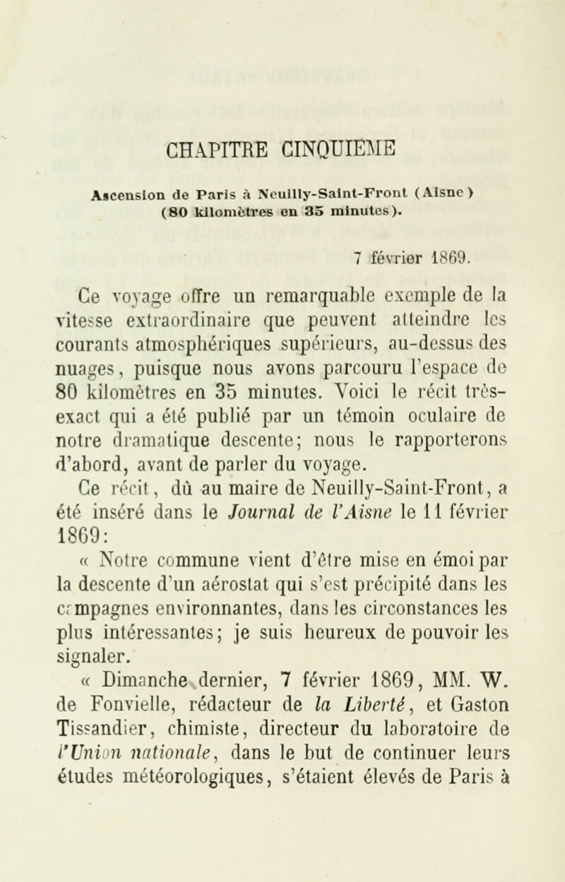 Aicenslon de Paris à Neullly-Saint-Front (Aisne) (80 kilomètres on 35 minutes). 7 février L869. Ce voyage offre un remarquable exemple de la vitesse extraordinaire que peuvent atteindra les courants atmosphériques supérieurs, au-dessus des nuages, puisque nous avons parcouru l'espace do 80 kilomètres en 35 minutes. Voici le récit très- exact qui a été publié par un témoin oculaire de notre dramatique desrente; nous le rapporterons d'abord, avant de parler du voyage. Ce récit, dû au maire de Neuilly-Saint-Front, a été inséré dans le Journal de l'Aisne le 11 février 1809: « Notre commune vient d'être mise en émoi par la descente d'un aérostat qui s'est précipité dans les ermpagnes environnantes, dans les circonstances les plus intéressantes; je suis heureux de pouvoir les signaler. « Dimanche dernier, 7 février 1809, MM. W. de Fonvielle, rédacteur de la Liberté, et Gaston Tisfandier, chimiste, directeur du laboratoire de l'Union nationale, dans le but de continuer leurs études météorologiques, s'étaient élevés de Paris à