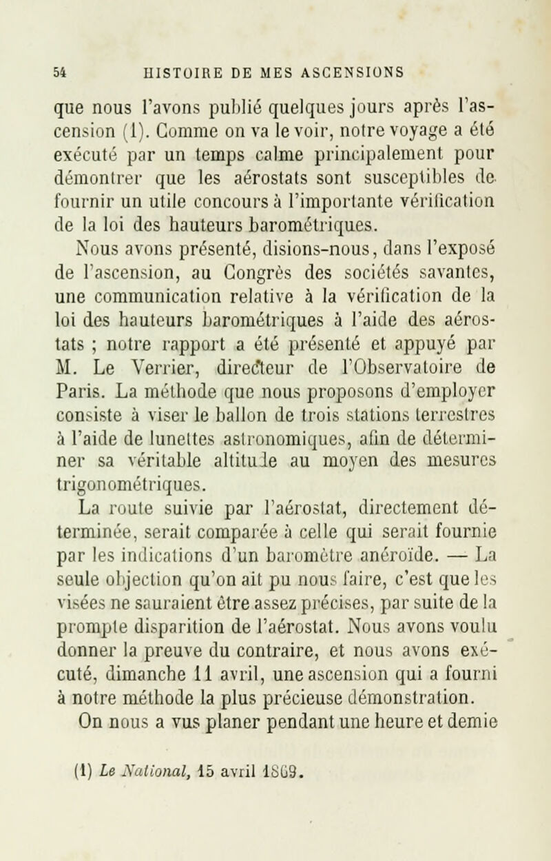 que nous l'avons publié quelques jours après l'as- cension (1). Gomme on va le voir, notre voyage a été exécuté par un temps calme principalement pour démontrer que les aérostats sont susceptibles de fournir un utile concours à l'importante vérification de la loi des hauteurs barométriques. Nous avons présenté, disions-nous, dans l'exposé de l'ascension, au Congrès des sociétés savantes, une communication relative à la vérification de la loi des hauteurs barométriques à l'aide des aéros- tats ; notre rapport a été présenté et appuyé par M. Le Verrier, directeur de l'Observatoire de Paris. La méthode que nous proposons d'employer consiste à viser le ballon de trois stations terrestres à l'aide de lunettes astronomiques, afin de détermi- ner sa véritable altitule au moyen des mesures trigonométriques. La route suivie par l'aérostat, directement dé- terminée, serait comparée à celle qui serait fournie par les indications d'un baromètre anéroïde. — La seule objection qu'on ait pu nous l'aire, c'est que les visées ne sauraient être assez précises, par suite de la prompte disparition de l'aérostat. Nous avons voulu donner la preuve du contraire, et nous avons exé- cuté, dimanche 11 avril, une ascension qui a fourni à notre méthode la plus précieuse démonstration. On nous a vus planer pendant une heure et demie (1) Le Xalional, 15 avril lt>C9.