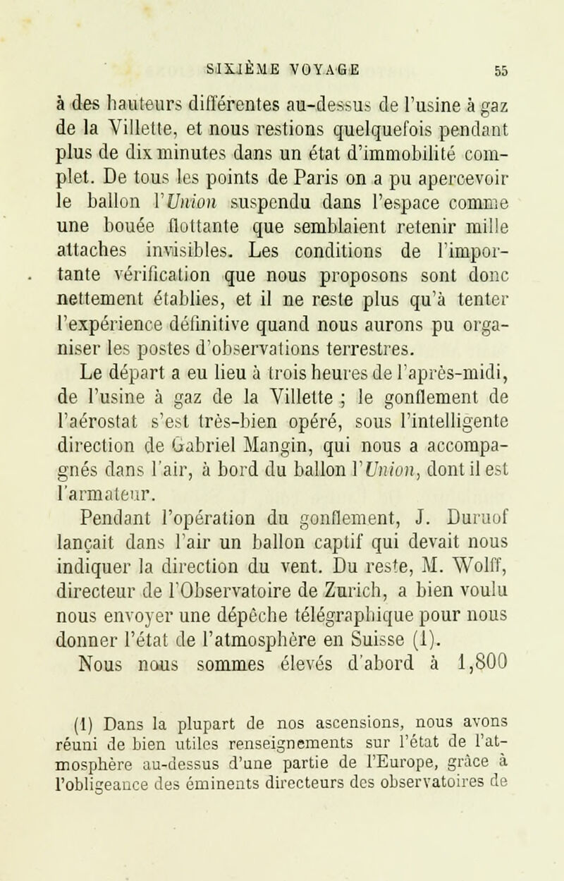 à des hauteurs différentes au-dessus de l'usine à gaz de la Villette, et nous restions quelquefois pendant plus de dix minutes dans un état d'immobilité com- plet. De tous les points de Paris on a pu apercevoir le ballon Y Union suspendu dans l'espace comme une bouée flottante que semblaient retenir mille attaches invisibles. Les conditions de l'impor- tante vérification que nous proposons sont donc nettement établies, et il ne reste plus qu'à tenter l'expérience définitive quand nous aurons pu orga- niser les postes d'observations terrestres. Le départ a eu lieu à trois heures de l'après-midi, de l'usine à gaz de la Villette ; le gonflement de l'aérostat s'est très-bien opéré, sous l'intelligente direction de Gabriel Mangin, qui nous a accompa- gnés dans l'air, à bord du ballon YUnion, dont il est l'armateur. Pendant l'opération du gonflement, J. Duruof lançait dans l'air un ballon captif qui devait nous indiquer la direction du vent. Du reste, M. Wolff, directeur de l'Observatoire de Zurich, a bien voulu nous envoyer une dépêche télégraphique pour nous donner l'état de l'atmosphère en Suisse (1). Nous nous sommes élevés d'abord à 1,800 (1) Dans la plupart de nos ascensions, nous avons réuni de bien utiles renseignements sur l'état de l'at- mosphère au-dessus d'une partie de l'Europe, grâce à l'obligeance des éminents directeurs des observatoires de