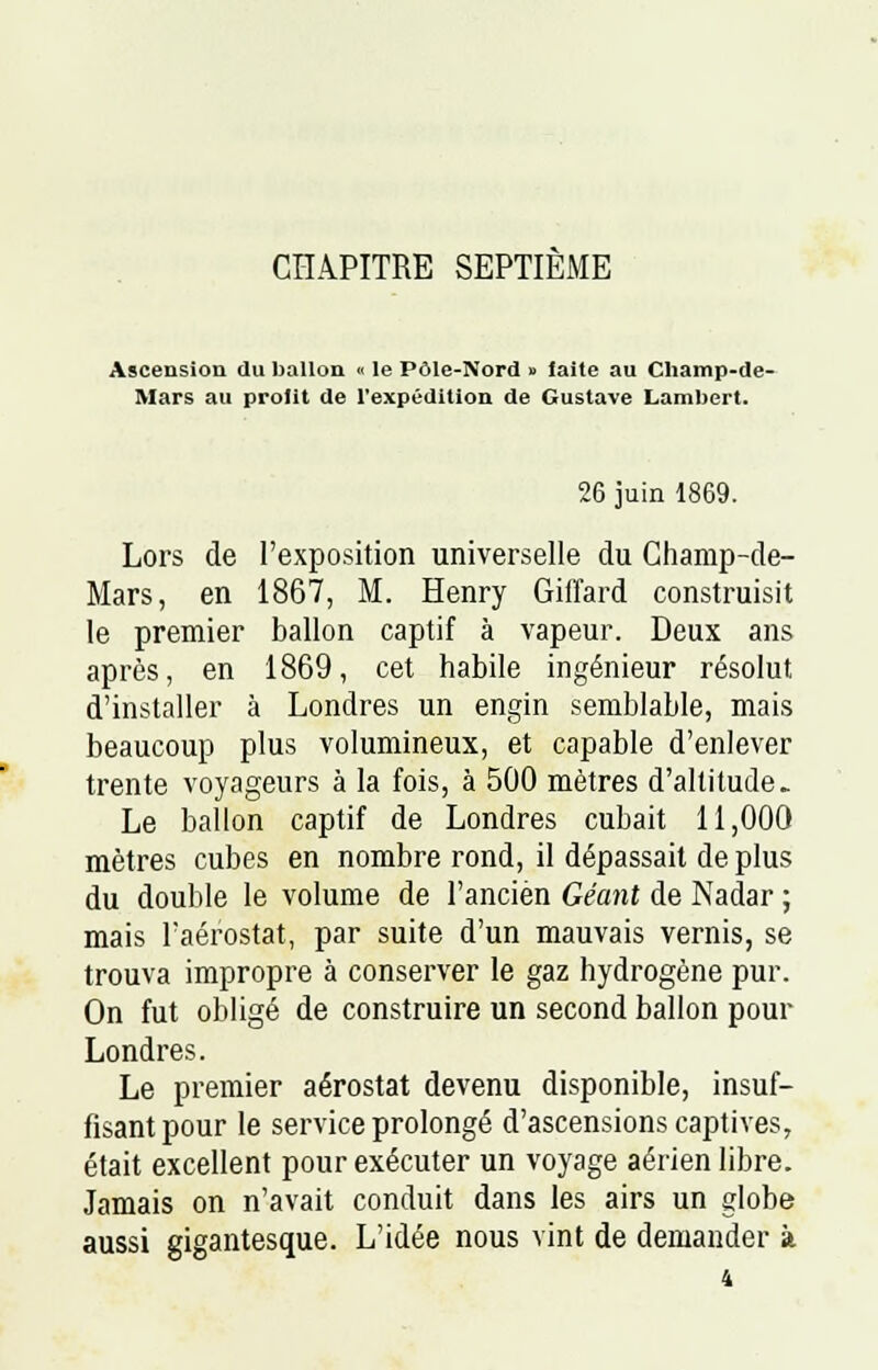 CHAPITRE SEPTIEME Ascension du ballon « le Pôle-Nord » laite au Champ-de- Mars au profit de l'expédition de Gustave Lambert. 26 juin 1869. Lors de l'exposition universelle du Champ-de- Mars, en 1867, M. Henry Giffard construisit le premier ballon captif à vapeur. Deux ans après, en 1869, cet habile ingénieur résolut d'installer à Londres un engin semblable, mais beaucoup plus volumineux, et capable d'enlever trente voyageurs à la fois, à 500 mètres d'altitude. Le ballon captif de Londres cubait 11,000 mètres cubes en nombre rond, il dépassait de plus du double le volume de l'ancien Géant de Nadar ; mais l'aérostat, par suite d'un mauvais vernis, se trouva impropre à conserver le gaz hydrogène pur. On fut obligé de construire un second ballon pour Londres. Le premier aérostat devenu disponible, insuf- fisant pour le service prolongé d'ascensions captives, était excellent pour exécuter un voyage aérien libre. Jamais on n'avait conduit dans les airs un globe aussi gigantesque. L'idée nous vint de demander à