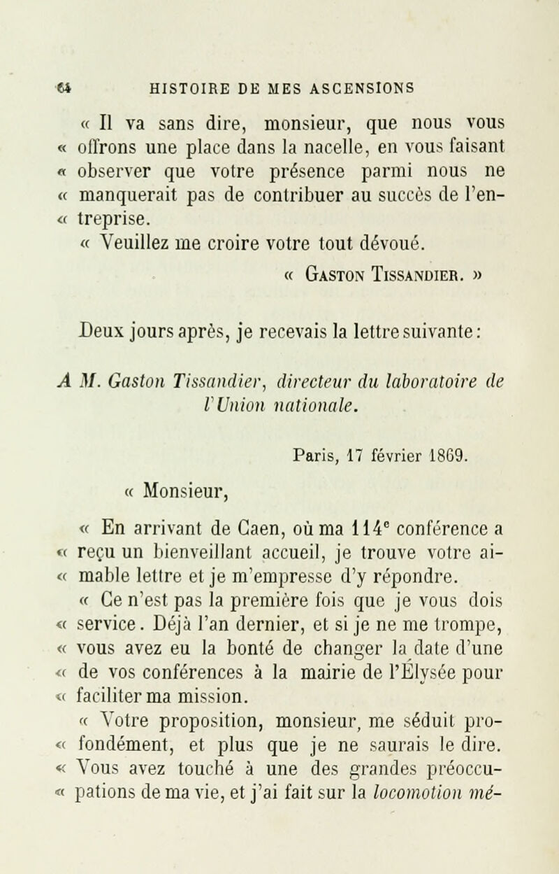 « Il va sans dire, monsieur, que nous vous « offrons une place dans la nacelle, en vous faisant « observer que votre présence parmi nous ne « manquerait pas de contribuer au succès de l'en- <■< treprise. « Veuillez me croire votre tout dévoué. « Gaston Tissandier. » Deux jours après, je recevais la lettre suivante: A M. Gaston Tissandier, directeur du laboratoire de rUnion nationale. Paris, 17 février 1869. « Monsieur, « En arrivant de Gaen, où ma 114e conférence a « reçu un bienveillant accueil, je trouve votre ai- « mable lettre et je m'empresse d'y répondre. « Ce n'est pas la première fois que je vous dois « service. Déjà l'an dernier, et si je ne me trompe, « vous avez eu la bonté de changer la date d'une « de vos conférences à la mairie de l'Elysée pour « faciliter ma mission. « Votre proposition, monsieur, me séduit pro- « fondement, et plus que je ne saurais le dire. « Vous avez touché à une des grandes préoccu- « pations de ma vie, et j'ai fait sur la locomotion mé-