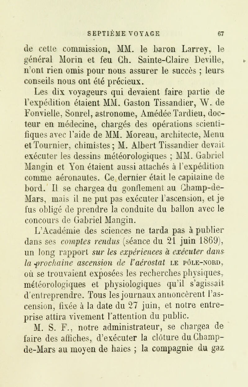 de cetle commission, MM. le baron Larrey, le général Morin et feu Gh. Sainte-Glaire Deville, n'ont rien omis pour nous assurer le succès ; leurs conseils nous ont été précieux. Les dix voyageurs qui devaient faire partie de l'expédition étaient MM. Gaston Tissandier, W. de Fonvielle, Sonrel, astronome, Amédée Tardieu, doc- teur en médecine, chargés des opérations scienti- fiques avec l'aide de MM. Moreau, architecte, Menu etTournier, chimistes; M. Albert Tissandier devait exécuter les dessins météorologiques ; MM. Gabriel Mangin et Yon étaient aussi attachés à l'expédition comme aéronautes. Ce dernier était le capilaine de bord. Il se chargea du gonflement au Champ-de- Mars, mais il ne put pas exécuter l'ascension, et je fus obligé de prendre la conduite du ballon avec le concours de Gabriel Mangin. L'Académie des sciences ne tarda pas à publier dans ses comptes rendus (séance du 21 juin 1869), un long rapport sur les expériences à exécuter dans la prochaine ascension de l'aérostat le pôle-nord, où se trouvaient exposées les recherches physiques, météorologiques et physiologiques qu'il s'agissait d'entreprendre. Tous les journaux annoncèrent l'as- cension, fixée à la date du 27 juin, et notre entre- prise attira vivement l'attention du public. M. S. F., notre administrateur, se chargea de faire des affiches, d'exécuter la clôture du Ghamp- de-Mars au moyen de haies ; la compagnie du gaz