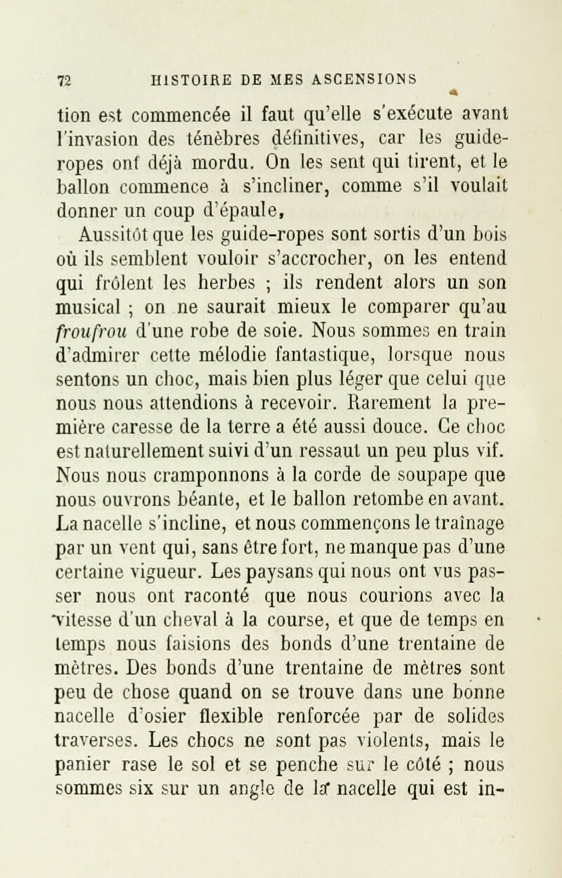 tion est commencée il faut qu'elle s'exécute avant l'invasion des ténèbres définitives, car les guide- ropes ont déjà mordu. On les sent qui tirent, et le ballon commence à s'incliner, comme s'il voulait donner un coup d'épaule, Aussitôt que les guide-ropes sont sortis d'un bois où ils semblent vouloir s'accrocher, on les entend qui frôlent les herbes ; ils rendent alors un son musical ; on ne saurait mieux le comparer qu'au froufrou d'une robe de soie. Nous sommes en train d'admirer cette mélodie fantastique, lorsque nous sentons un choc, mais bien plus léger que celui que nous nous attendions à recevoir. Rarement la pre- mière caresse de la terre a été aussi douce. Ce choc est naturellement suivi d'un ressaut un peu plus vif. Nous nous cramponnons à la corde de soupape que nous ouvrons béante, et le ballon retombe en avant. La nacelle s'incline, et nous commençons le traînage par un vent qui, sans être fort, ne manque pas d'une certaine vigueur. Les paysans qui nous ont vus pas- ser nous ont raconté que nous courions avec la vitesse d'un cheval à la course, et que de temps en temps nous faisions des bonds d'une trentaine de mètres. Des bonds d'une trentaine de mètres sont peu de chose quand on se trouve dans une bonne nacelle d'osier flexible renforcée par de solides traverses. Les chocs ne sont pas violents, mais le panier rase le sol et se penche sur le côté ; nous sommes six sur un angle de la* nacelle qui est in-