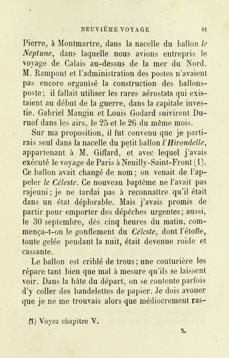 Pierre, à Montmartre, clans la nacelle du ballon le Neptune, dans laquelle nous avions entrepris le voyage de Calais au-dessus de la mer du Nord. M. Rampont et l'administration des postes n'avaient pas encore organisé la construction des ballons- poste ; il fallait utiliser les rares aérostats qui exis- taient au début de la guerre, dans la capitale inves- tie. Gabriel Mangin et Louis Godard suivirent Du- ruof dans les airs, le 25 et le 26 du même mois. Sur ma proposition, il fut convenu que je parti- rais seul dans la nacelle du petit ballon l'Hirondelle, appartenant à M. Gitfard, et avec lequel j'avais exécuté le voyage de Paris à Neuilly-Saint-Front (1). Ce ballon avait changé de nom ; on venait de l'ap- peler le Céleste. Ce nouveau baptême ne l'avait pas rajeuni ; je ne tardai pas à reconnaître qu'il était dans un état déplorable. Mais j'avais promis de partir pour emporter des dépêches urgentes; aussi, le 30 septembre, dès cinq heures du matin, com- mença-t-on le gonflement du Céleste, dont l'étoffe, toute gelée pendant la nuit, était devenue roide et cassante. Le ballon est criblé de trous; une couturière les répare tant bien que mal à mesure qu'ils se laissent voir. Dans la hâte du départ, on se contente parfois d'y coller des bandelettes de papier. Je dois avouer que je ne me trouvais alors que médiocrement ras- (1) Voyez chapitre V. 5.