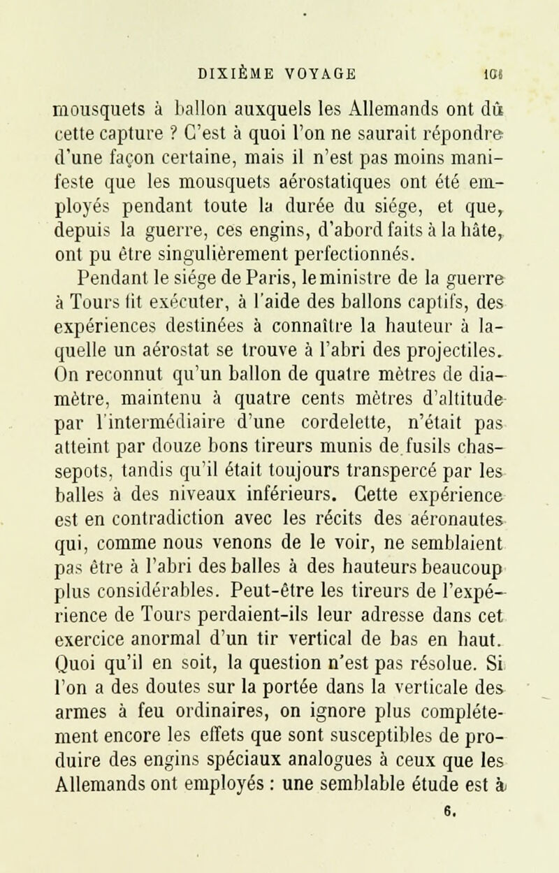 mousquets à ballon auxquels les Allemands ont dû cette capture ? C'est à quoi l'on ne saurait répondre d'une façon certaine, mais il n'est pas moins mani- feste que les mousquets aérostatiques ont été em- ployés pendant toute la durée du siège, et que, depuis la guerre, ces engins, d'abord faits à la hâte, ont pu être singulièrement perfectionnés. Pendant le siège de Paris, le ministre de la guerre à Tours lit exécuter, à l'aide des ballons captifs, des expériences destinées à connaître la hauteur à la- quelle un aérostat se trouve à l'abri des projectiles. On reconnut, qu'un ballon de quatre mètres de dia- mètre, maintenu à quatre cents mètres d'altitude par l'intermédiaire d'une cordelette, n'était pas atteint par douze bons tireurs munis de fusils chas- sepots, tandis qu'il était toujours transpercé par les balles à des niveaux inférieurs. Cette expérience est en contradiction avec les récits des aéronautes qui, comme nous venons de le voir, ne semblaient pas être à l'abri des balles à des hauteurs beaucoup plus considérables. Peut-être les tireurs de l'expé- rience de Tours perdaient-ils leur adresse dans cet exercice anormal d'un tir vertical de bas en haut. Quoi qu'il en soit, la question n'est pas résolue. Si l'on a des doutes sur la portée dans la verticale des armes à feu ordinaires, on ignore plus complète- ment encore les effets que sont susceptibles de pro- duire des engins spéciaux analogues à ceux que les Allemands ont employés : une semblable étude est à 6.