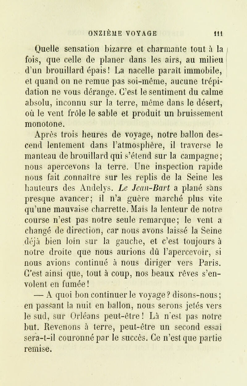 Quelle sensation bizarre et charmante tout à la fois, que celle de planer dans les airs, au milieu d'un brouillard épais! La nacelle paraît immobile, et quand on ne remue pas soi-même, aucune trépi- dation ne vous dérange. C'est le sentiment du calme absolu, inconnu sur la terre, même dans le désert, où le vent frôle le sable et produit un bruissement monotone. Après trois heures de voyage, notre ballon des- cend lentement dans l'atmosphère, il traverse le manteau de brouillard qui s'étend sur la campagne; nous apercevons la terre. Une inspection rapide nous fait .connaître sur les replis de la Seine les hauteurs des Andelys. Le Jean-Bart a plané sans presque avancer; il n'a guère marché plus vite qu'une mauvaise charrette. Mais la lenteur de notre course n'est pas notre seule remarque; le vent a changé de direction, car nous avons laissé la Seine déjà bien loin sur la gauche, et c'est toujours à notre droite que nous aurions dû l'apercevoir, si nous avions continué à nous diriger vers Paris. C'est ainsi que, tout à coup, nos beaux rêves s'en- volent en fumée ! — A quoi bon continuer le voyage? disons-nous; en passant la nuit en ballon, nous serons jetés vers le sud, sur Orléans peut-être ! Là n'est pas notre but. Revenons à terre, peut-être un second essai sera-t-il couronné par le succès. Ce n'est que partie remise.