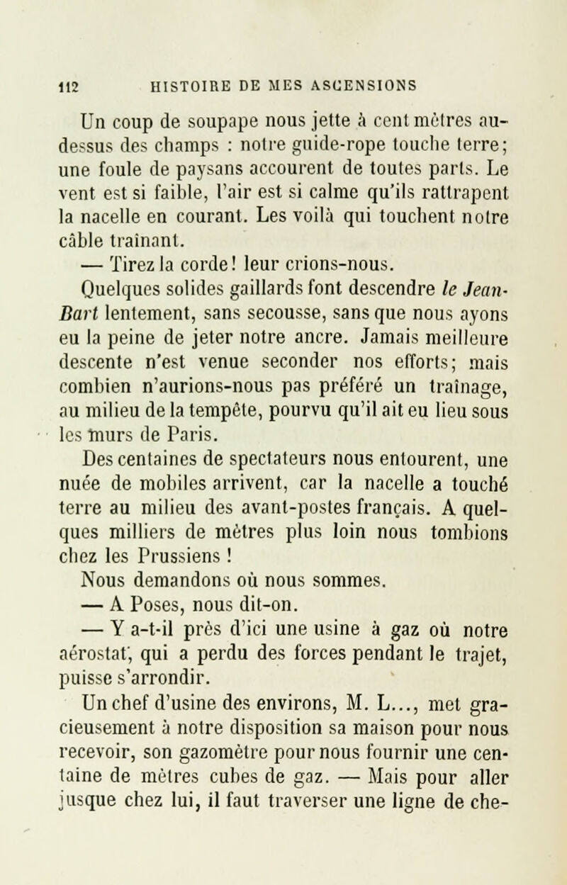 Un coup de soupape nous jette à cent mèlres au- dessus des champs : notre gnide-rope touche terre; une foule de paysans accourent de toutes parts. Le vent est si faible, l'air est si calme qu'ils rattrapent la nacelle en courant. Les voilà qui touchent notre câble traînant. — Tirez la corde! leur crions-nous. Quelques solides gaillards font descendre le Jean- Bart lentement, sans secousse, sans que nous ayons eu la peine de jeter notre ancre. Jamais meilleure descente n'est venue seconder nos efforts; mais combien n'aurions-nous pas préféré un traînage, au milieu de la tempête, pourvu qu'il ait eu lieu sous les murs de Paris. Des centaines de spectateurs nous entourent, une nuée de mobiles arrivent, car la nacelle a touché terre au milieu des avant-postes français. A quel- ques milliers de mètres plus loin nous tombions chez les Prussiens ! Nous demandons où nous sommes. — A Poses, nous dit-on. — Y a-t-il près d'ici une usine à gaz où notre aérostat; qui a perdu des forces pendant le trajet, puisse s'arrondir. Un chef d'usine des environs, M. L..., met gra- cieusement à notre disposition sa maison pour nous recevoir, son gazomètre pour nous fournir une cen- taine de mètres cubes de gaz. — Mais pour aller jusque chez lui, il faut traverser une ligne de che-