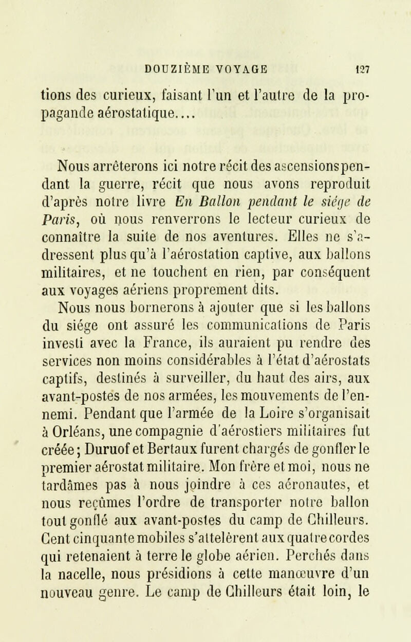 tions des curieux, faisant l'un et l'autre de la pro- pagande aérostatique.... Nous arrêterons ici notre récit des ascensionspcn- dant la guerre, récit que nous avons reproduit d'après notre livre En Ballon pendant le siège de Paris, où nous renverrons le lecteur curieux de connaître la suite de nos aventures. Elles ne s'a- dressent plus qu'à l'aérostation captive, aux ballons militaires, et ne touchent en rien, par conséquent aux voyages aériens proprement dits. Nous nous bornerons à ajouter que si les ballons du siège ont assuré les communications de Paris investi avec la France, ils auraient pu rendre des services non moins considérables à l'état d'aérostats captifs, destinés à surveiller, du haut des airs, aux avant-postes de nos armées, les mouvements de l'en- nemi. Pendant que l'armée de la Loire s'organisait à Orléans, une compagnie d'aérostiers militaires fut créée ; Duruof et Ber taux furent chargés de gonfler le premier aérostat militaire. Mon frère et moi, nous ne tardâmes pas à nous joindre à ces aéronautes, et nous reçûmes l'ordre de transporter notre ballon tout gonflé aux avant-postes du camp de Ghilleurs. Cent cinquante mobiles s'attelèrent aux quatre cordes qui retenaient à terre le globe aérien. Perchés dans la nacelle, nous présidions à cette manœuvre d'un nouveau genre. Le camp de Ghilleurs était loin, le