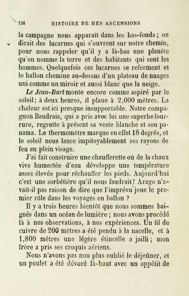 la campagne nous apparaît dans les bas-fonds ; on dirait des lucarnes qui s'ouvrent sur notre chemin, pour nous rappeler qu'il y a là-bas une planète qu'on nomme la terre et des habitants qui sont les hommes. Quelquefois ces lucarnes se referment et le ballon chemine au-dessus d'un plateau de nuages uni comme un miroir et aussi blanc que la neige. Le Jean-Bart monte encore comme aspiré par le soleil; à deux heures, il plane à 2,000 mètres. La chaleur est ici presque insupportable. Notre compa- gnon Baudrais, qui a pris avec lui une superbe four- rure, regrette à présent sa veste blanche et son pa- nama. Le thermomètre marque en effet 18 degrés, et le soleil nous lance impitoyablement ses rayons de feu en plein visage. J'ai fait construire une chaufferette où de la chaux vive humectée d'eau développe une température assez élevée pour réchauffer les pieds. Aujourd'hui c'est une sorbetière qu'il nous faudrait ! Arago n'a- vait-il pas raison de dire que l'imprévu joue le pre- mier rôle dans les voyages en ballon ? Il y a trois heures bientôt que nous sommes bai- gnés dans un océan de lumière ; nous avons procédé là à nos observations, à nos expériences. Un iil de cuivre de 200 mètres a été pendu à la nacelle, et à 1,800 mètres une légère étincelle a jailli ; mon frère a pris ses croquis aériens. Nous n'avons pas non plus oublié le déjeûner, et un poulet a été dévoré là-haut avec un appétit de