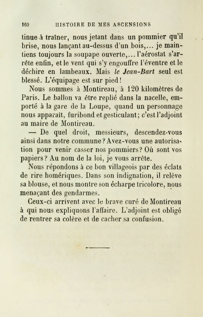 tinue i traîner, nous jetant dans un pommier qu'il brise, nous lançant au-dessus d'un bois,... je main- liens toujours la soupape ouverte,... l'aérostat s'ar- rête enfin, et le vent qui s'y engouffre l'éventre et le déchire en lambeaux. Mais le Jean-Bart seul est blessé. L'équipage est sur pied ! Nous sommes à Montireau, à 120 kilomètres de Paris. Le ballon va être replié dans la nacelle, em- porté à la gare de la Loupe, quand un personnage nous apparaît, furibond et gesticulant; c'est l'adjoint au maire de Montireau. — De quel droit, messieurs, descendez-vous ainsi dans notre commune? Avez-vous une autorisa- tion pour venir casser nos pommiers? Où sont vos papiers? Au nom de la loi, je vous arrête. Nous répondons à ce bon villageois par des éclats de rire homériques. Dans son indignation, il relève sa blouse, et nous montre son écharpe tricolore, nous menaçant des gendarmes. Ceux-ci arrivent avec le brave curé de Montireau à qui nous expliquons l'affaire. L'adjoint est obligé de rentrer sa colère et de cacher sa confusion.