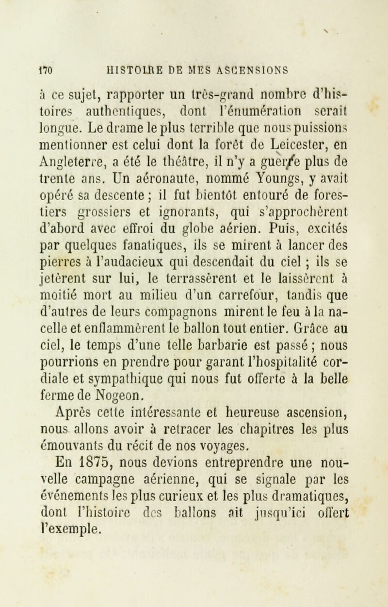 à ce sujel, rapporter un très-grand nombre d'his- toires authentiques, dont rémunération sérail longue. Le drame le plus terrible que nous puissions mentionner est celui dont la forêt de Leicesler, en Angleterre, a été le théâtre, il n'y a guer/e plus de trente ans. Un aéronaute, nommé Youngs, y avait opéré sa descente; il fut bientôt entouré de fores- tiers grossiers et ignorants, qui s'approchèrent d'abord avec effroi du globe aérien. Puis, excités par quelques fanatiques, ils se mirent à lancer des pierres à l'audacieux qui descendait du ciel ; ils se jetèrent sur lui, le terrassèrent et le laissèrent 5 moitié mort au milieu d'un carrefour, tandis que d'autres de leurs compagnons mirent le feu à la na- celle et enflammèrent le ballon tout entier. Grâce au ciel, le temps d'une telle barbarie est passé ; nous pourrions en prendre pour garant l'hospitalité cor- diale et sympathique qui nous fut offerte à la belle ferme de Nogeon. Après cette intéressante et heureuse ascension, nous allons avoir à retracer les chapitres les plus émouvants du récit de nos voyages. En 1875, nous devions entreprendre une nou- velle campagne aérienne, qui se signale par les événements les plus curieux et les plus dramatiques, dont l'histoire des ballons ait jusqu'ici offert l'exemple.