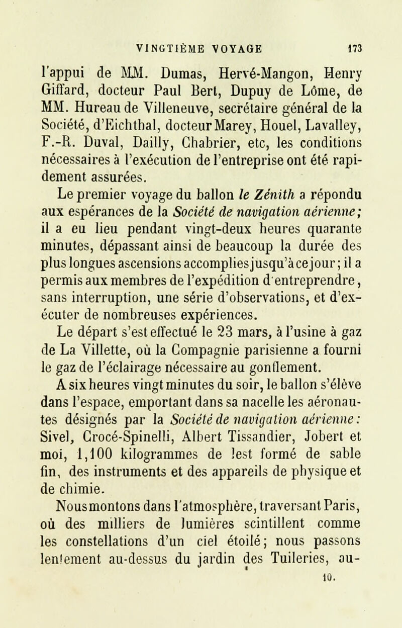 l'appui de MM. Dumas, Hervé-Mangon, Henry Giffard, docteur Paul Bert, Dupuy de Lôme, de MM. Hureau de Villeneuve, secrétaire général de la Société, d'Eichthal, docteur Marey, Houel, Lavalley, F.-R. Duval, Dailly, Ghabrier, etc, les conditions nécessaires à l'exécution de l'entreprise ont été rapi- dement assurées. Le premier voyage du ballon le Zénith a répondu aux espérances de la Société de navigation aérienne; il a eu lieu pendant vingt-deux heures quarante minutes, dépassant ainsi de beaucoup la durée des plus longues ascensions accomplies jusqu'àcejour; il a permis aux membres de l'expédition d entreprendre, sans interruption, une série d'observations, et d'ex- écuter de nombreuses expériences. Le départ s'est effectué le 23 mars, à l'usine à gaz de La Villette, où la Compagnie parisienne a fourni le gaz de l'éclairage nécessaire au gonflement. A six heures vingt minutes du soir, le ballon s'élève dans l'espace, emportant dans sa nacelle les aéronau- tes désignés par la Société de navigation aérienne : Sivel, Grocé-Spinelli, Albert Tissandier, Jobert et moi, 1,100 kilogrammes de lest formé de sable fin, des instruments et des appareils de physique et de chimie. Nousmontons dans l'atmosphère, traversant Paris, où des milliers de lumières scintillent comme les constellations d'un ciel étoile; nous passons len!ement au-dessus du jardin des Tuileries, au- 10.