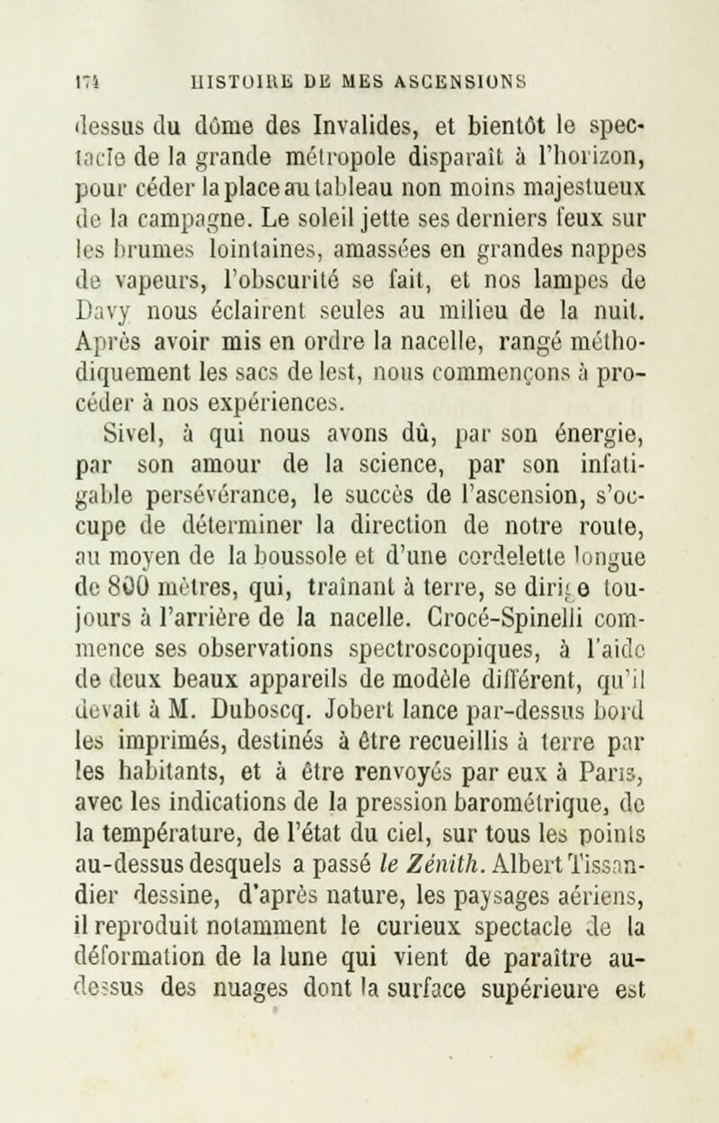 dessus du dôme des Invalides, et bientôt le spec- tacle de la grande métropole disparait à l'horizon, pour céder la place au tableau non moins majestueux de la campagne. Le soleil jette ses derniers feux sur les brumes lointaines, amassées en grandes nappes de vapeurs, l'obscurité se fait, et nos lampes de Davy nous éclairent seules au milieu de la nuit. Après avoir mis en ordre la nacelle, rangé métho- diquement les sacs de lest, nous commençons à pro- céder à nos expériences. Sivel, à qui nous avons dû, par son énergie, par son amour de la science, par son infati- gable persévérance, le succès de l'ascension, s'oc- cupe de déterminer la direction de notre route, au moyen de la boussole et d'une cordelette longue de 800 mètres, qui, traînant à terre, se dirk e tou- jours à l'arrière de la nacelle. Crocé-Spinelli com- mence ses observations spectroscopiques, à l'aide de deux beaux appareils de modèle différent, qu'il devait à M. Duboscq. Jobert lance par-dessus bord les imprimés, destinés à être recueillis à terre par les habitants, et à être renvoyés par eux à Pans, avec les indications de la pression barométrique, de la température, de l'état du ciel, sur tous les points au-dessus desquels a passé le Zénith. Albert Tissan- dier dessine, d'après nature, les paysages aériens, il reproduit notamment le curieux spectacle de la déformation de la lune qui vient de paraître au- de?sus des nuages dont la surface supérieure est