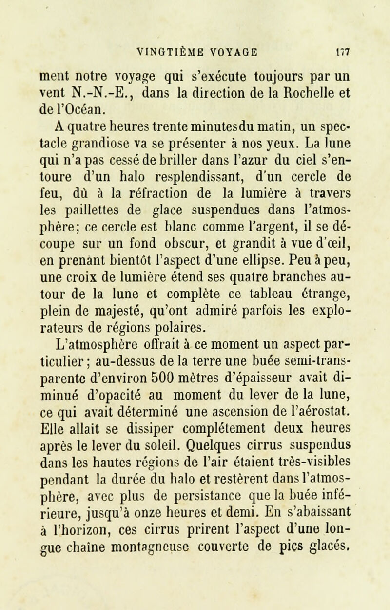 ment notre voyage qui s'exécute toujours par un vent N.-N.-E., dans la direction de la Rochelle et de l'Océan. A quatre heures trente minutesdu matin, un spec- tacle grandiose va se présenter à nos yeux. La lune qui n'a pas cessé de briller dans l'azur du ciel s'en- toure d'un halo resplendissant, d'un cercle de feu, dû à la réfraction de la lumière à travers les paillettes de glace suspendues dans l'atmos- phère; ce cercle est blanc comme l'argent, il se dé- coupe sur un fond obscur, et grandit à vue d'œil, en prenant bientôt l'aspect d'une ellipse. Peu à peu, une croix de lumière étend ses quatre branches au- tour de la lune et complète ce tableau étrange, plein de majesté, qu'ont admiré parfois les explo- rateurs de régions polaires. L'atmosphère offrait à ce moment un aspect par- ticulier ; au-dessus de la terre une buée semi-trans- parente d'environ 500 mètres d'épaisseur avait di- minué d'opacité au moment du lever de la lune, ce qui avait déterminé une ascension de l'aérostat. Elle allait se dissiper complètement deux heures après le lever du soleil. Quelques cirrus suspendus dans les hautes régions de l'air étaient très-visibles pendant la durée du halo et restèrent dans l'atmos- phère, avec plus de persistance que la buée infé- rieure, jusqu'à onze heures et demi. En s'abaissant à l'horizon, ces cirrus prirent l'aspect d'une lon- gue chaîne montagneuse couverte de pics glacés.