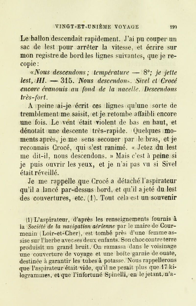 Le ballon descendait rapidement. J'ai pu couper un sac de lest pour arrêter la vitesse, et écrire sur mon registre de bord les lignes suivantes, que je re- copie : «Nous descendons ; température — 8°; je jette lest,HI. —315. Nous descendons. Sivel et Crocé encore évanouis au fond de la nacelle. Descendons très-fort. A peine ai-je écrit ces lignes qu'une sorte de tremblement me saisit, et je retombe affaibli encore une fois. Le vent était violent de bas en haut, et dénotait une descente très-rapide. Quelques mo- ments après, je me sens secouer par le bras, et je reconnais Crocé, qui s'est ranimé. « Jetez du lest me dit-il, nous descendons. » Mais c'est à peine si je puis ouvrir les yeux, et je n'ai pas vu si Sivel était réveillé. Je me rappelle que Crocé a détaché l'aspirateur qu'il a lancé par-dessus bord, et qu'il a jeté du lest des couvertures, etc. (1). Tout cela est un souvenir (1) L'aspirateur, d'après les renseignements fournis à la Société de la navigation aérienne par le maire de Cour- menin (Loir-et-Cher), est tombé près d'une femme as- sise sur l'herbe avec ses deux enfants. Son choc contre terre produisit un grand bruit. On ramassa dans le voisinage une couverture de voyage et une boite garnie de ouate, destinée à garantir les tubes à potasse. Nous rappellerons que l'aspirateur était vide, qu'il ne pesait plus que 17 ki- logrammes, et que l'infortuné Spiaelli, en le jetant, n'a-